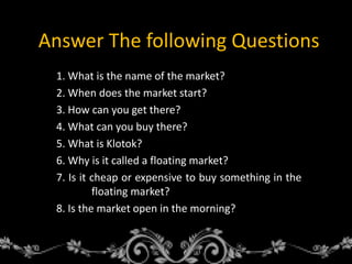 Answer The following Questions
1. What is the name of the market?
2. When does the market start?
3. How can you get there?
4. What can you buy there?
5. What is Klotok?
6. Why is it called a floating market?
7. Is it cheap or expensive to buy something in the
floating market?
8. Is the market open in the morning?
 
