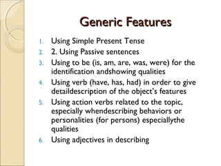 Generic FeaturesGeneric Features
1. Using Simple Present Tense
2. 2. Using Passive sentences
3. Using to be (is, am, are, was, were) for the
identification andshowing qualities
4. Using verb (have, has, had) in order to give
detaildescription of the object’s features
5. Using action verbs related to the topic,
especially whendescribing behaviors or
personalities (for persons) especiallythe
qualities
6. Using adjectives in describing
 