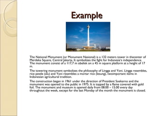 ExampleExample
The National Monument (or Monument Nasional) is a 132 meters tower in thecenter of
Merdeka Square, Central Jakarta. It symbolizes the fight for Indonesia’s independence.
The monument consist of a 117,7 m obelisk on a 45 m square platform at a height of 17
m.
The towering monument symbolizes the philosophy of Lingga and Yoni. Lingga resembles,
rice pestle (alu) and Yoni resembles a mortar rice (lesung), twoimportant items in
Indonesian agricultural tradition. 
The construction began in 1961 under the direction of President Soekarno and the
monument was opened to the public in 1975. It is topped by a flame covered with gold
foil. The monument and museum is opened daily from 08.00 – 15.00 every day
throughout the week, except for the last Monday of the month the monument is closed.
 
