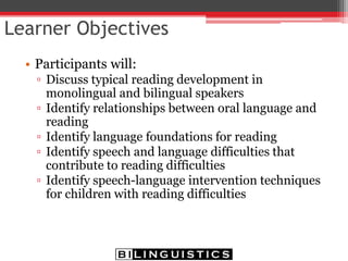 Learner Objectives
• Participants will:
▫ Discuss typical reading development in
monolingual and bilingual speakers
▫ Identify relationships between oral language and
reading
▫ Identify language foundations for reading
▫ Identify speech and language difficulties that
contribute to reading difficulties
▫ Identify speech-language intervention techniques
for children with reading difficulties
 
