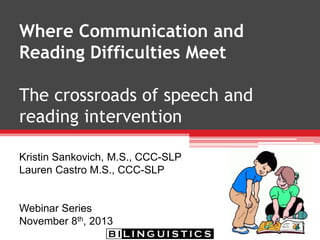 Where Communication and
Reading Difficulties Meet
The crossroads of speech and
reading intervention
Kristin Sankovich, M.S., CCC-SLP
Lauren Castro M.S., CCC-SLP
Webinar Series
November 8th, 2013
 