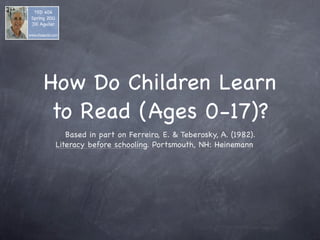 TED 406
 Spring 2011
 Jill Aguilar

www.jillaaguilar.com




          How Do Children Learn
           to Read (Ages 0-17)?
                     Based in part on Ferreiro, E. & Teberosky, A. (1982).
                  Literacy before schooling. Portsmouth, NH: Heinemann
 