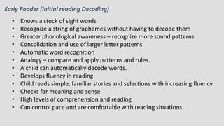 Early Reader (Initial reading Decoding)
• Knows a stock of sight words
• Recognize a string of graphemes without having to decode them
• Greater phonological awareness – recognize more sound patterns
• Consolidation and use of larger letter patterns
• Automatic word recognition
• Analogy – compare and apply patterns and rules.
• A child can automatically decode words.
• Develops fluency in reading
• Child reads simple, familiar stories and selections with increasing fluency.
• Checks for meaning and sense
• High levels of comprehension and reading
• Can control pace and are comfortable with reading situations
 