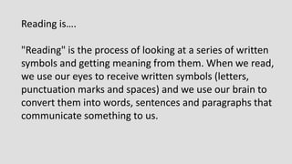 Reading is….
"Reading" is the process of looking at a series of written
symbols and getting meaning from them. When we read,
we use our eyes to receive written symbols (letters,
punctuation marks and spaces) and we use our brain to
convert them into words, sentences and paragraphs that
communicate something to us.
 