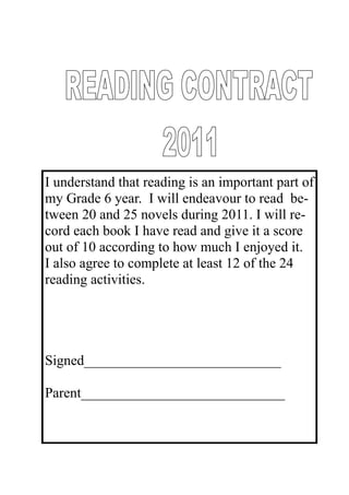 I understand that reading is an important part of
my Grade 6 year. I will endeavour to read be-
tween 20 and 25 novels during 2011. I will re-
cord each book I have read and give it a score
out of 10 according to how much I enjoyed it.
I also agree to complete at least 12 of the 24
reading activities.




Signed____________________________

Parent_____________________________
 
