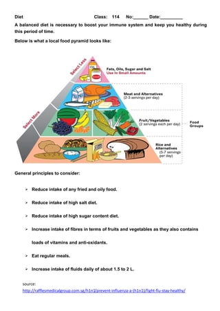 Diet Class: 114 No:______ Date:_________
A balanced diet is necessary to boost your immune system and keep you healthy during
this period of time.
Below is what a local food pyramid looks like:
General principles to consider:
Reduce intake of any fried and oily food.
Reduce intake of high salt diet.
Reduce intake of high sugar content diet.
Increase intake of fibres in terms of fruits and vegetables as they also contains
loads of vitamins and anti-oxidants.
Eat regular meals.
Increase intake of fluids daily of about 1.5 to 2 L.
source:
http://rafflesmedicalgroup.com.sg/h1n1/prevent-influenza-a-(h1n1)/fight-flu-stay-healthy/
 