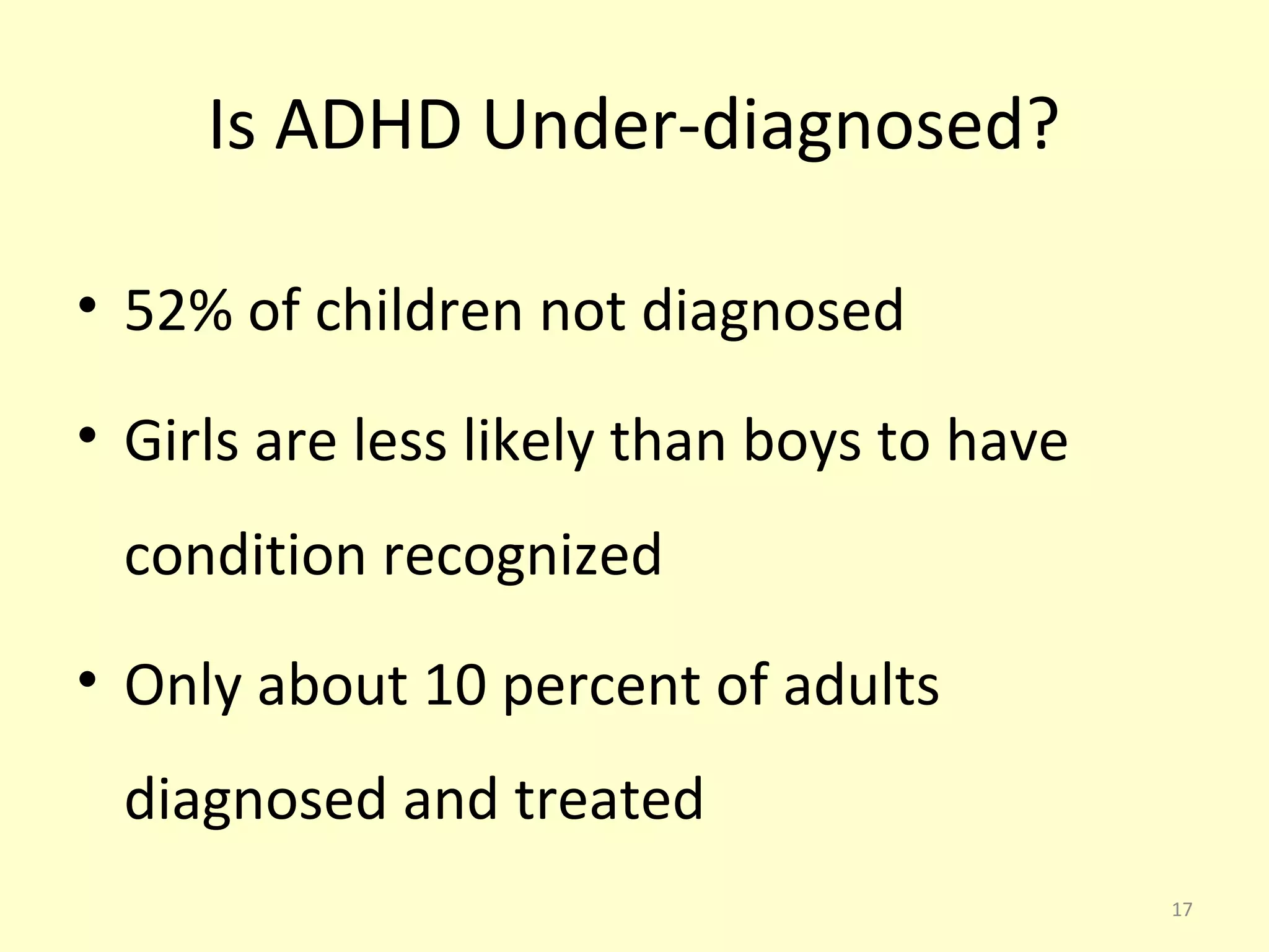 Is ADHD Under-diagnosed? 
• 52% of children not diagnosed 
• Girls are less likely than boys to have 
condition recognized 
• Only about 10 percent of adults 
diagnosed and treated 
17 
 