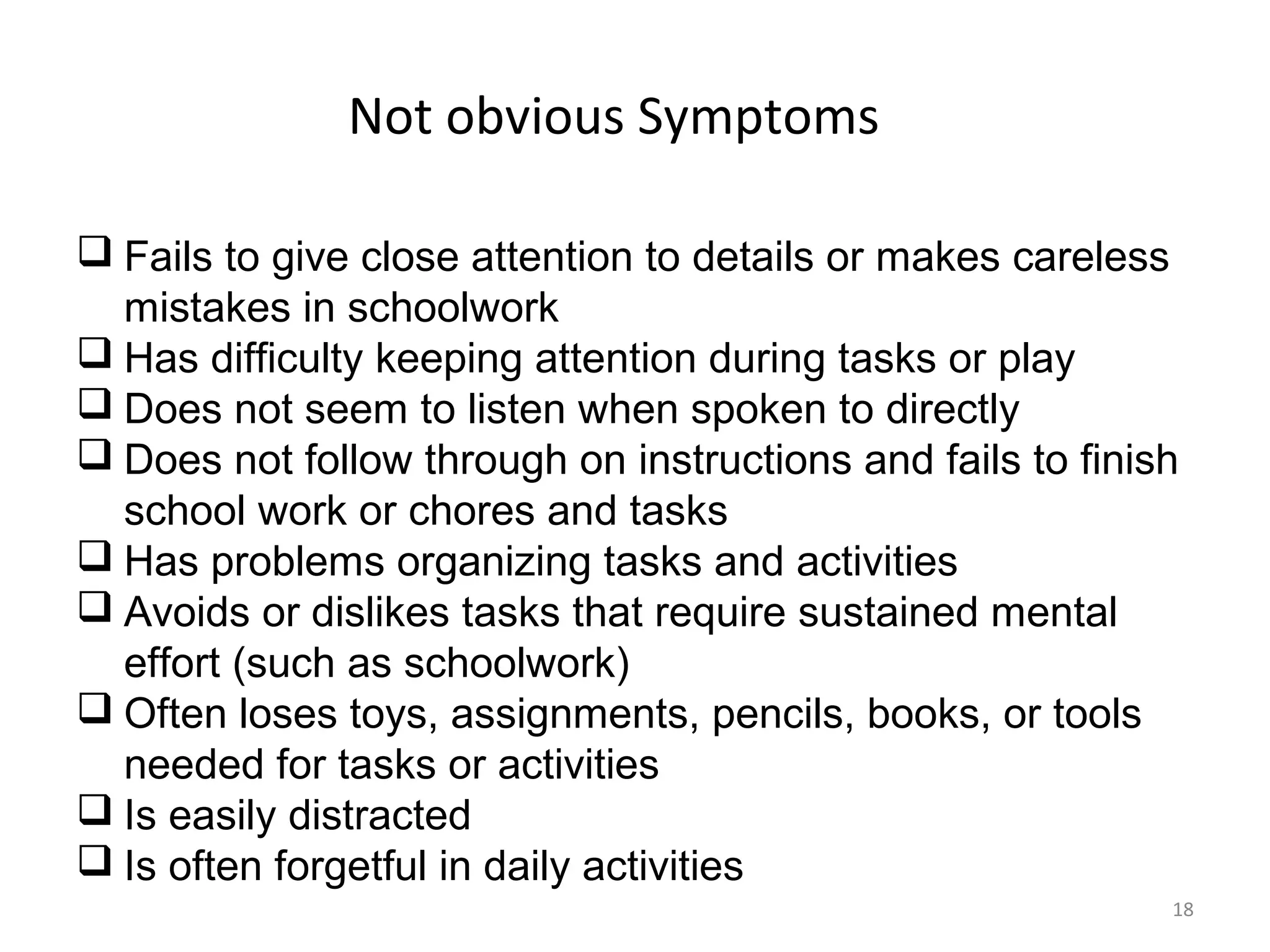 Not obvious Symptoms 
 Fails to give close attention to details or makes careless 
mistakes in schoolwork 
 Has difficulty keeping attention during tasks or play 
 Does not seem to listen when spoken to directly 
 Does not follow through on instructions and fails to finish 
school work or chores and tasks 
 Has problems organizing tasks and activities 
 Avoids or dislikes tasks that require sustained mental 
effort (such as schoolwork) 
 Often loses toys, assignments, pencils, books, or tools 
needed for tasks or activities 
 Is easily distracted 
 Is often forgetful in daily activities 
18 
 