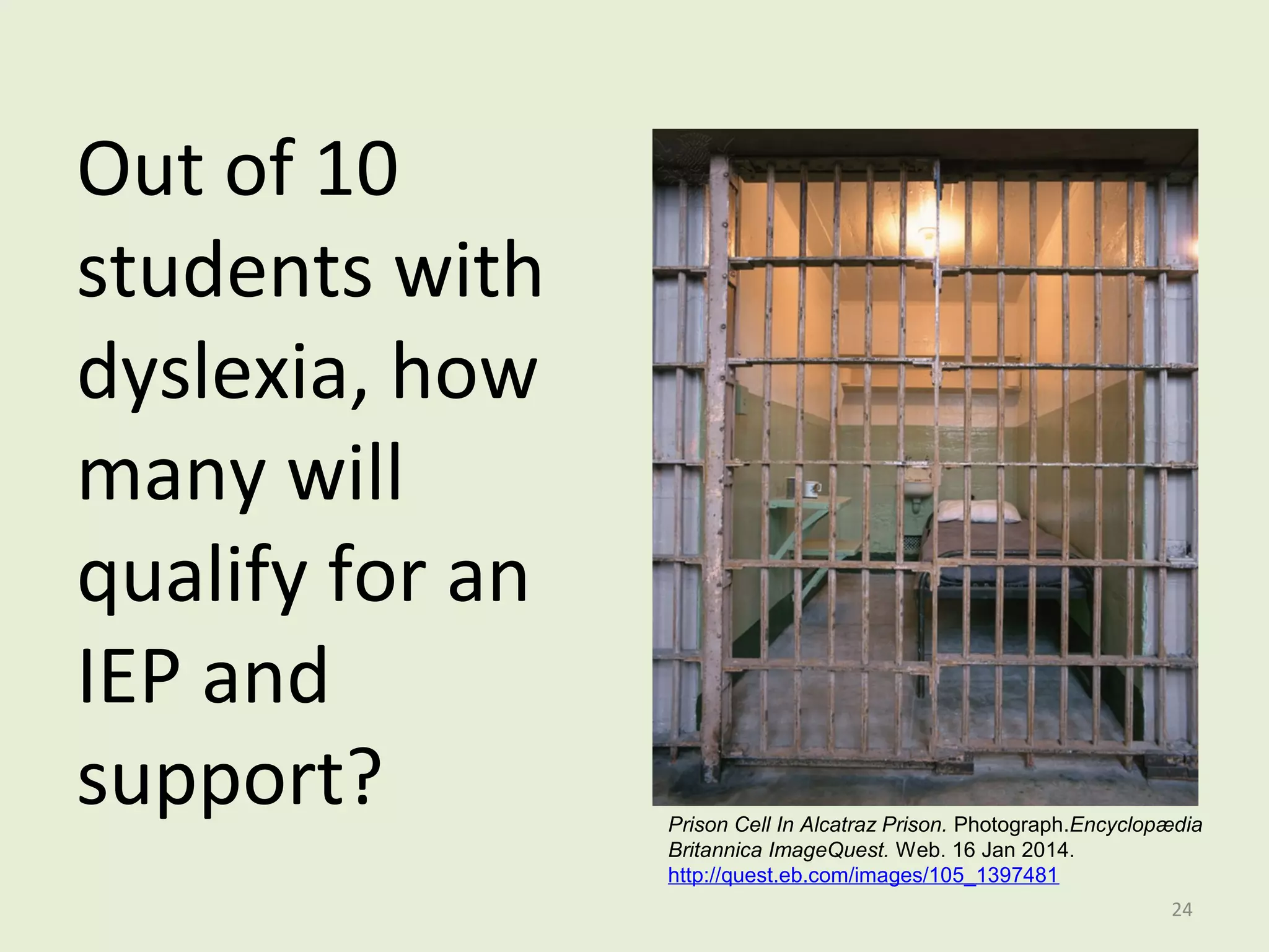 Out of 10 
students with 
dyslexia, how 
many will 
qualify for an 
IEP and 
support? 
Prison Cell In Alcatraz Prison. Photograph.Encyclopædia 
Britannica ImageQuest. Web. 16 Jan 2014. 
http://quest.eb.com/images/105_1397481 
24 
 