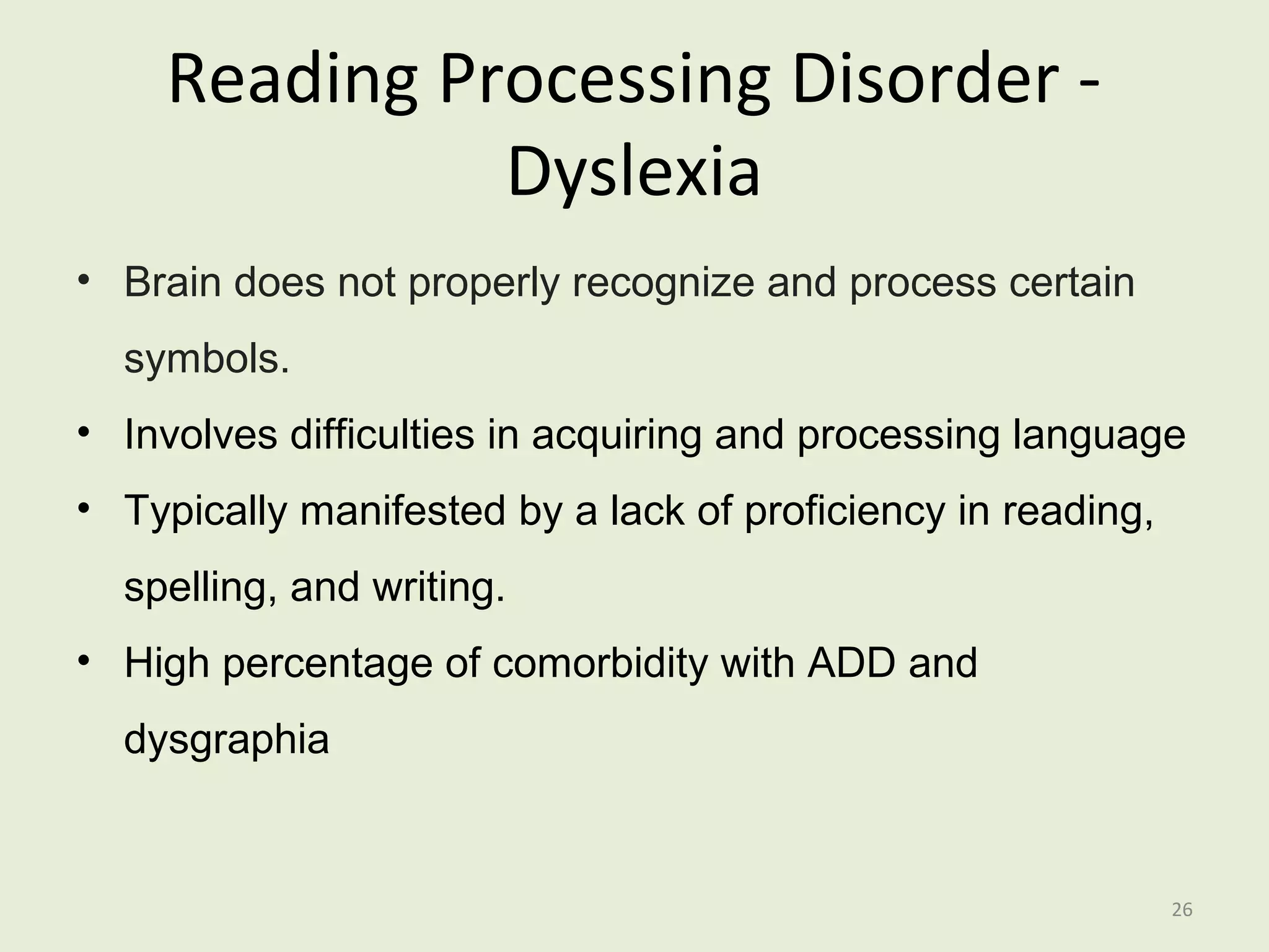 Reading Processing Disorder - 
Dyslexia 
• Brain does not properly recognize and process certain 
symbols. 
• Involves difficulties in acquiring and processing language 
• Typically manifested by a lack of proficiency in reading, 
spelling, and writing. 
• High percentage of comorbidity with ADD and 
dysgraphia 
26 
 