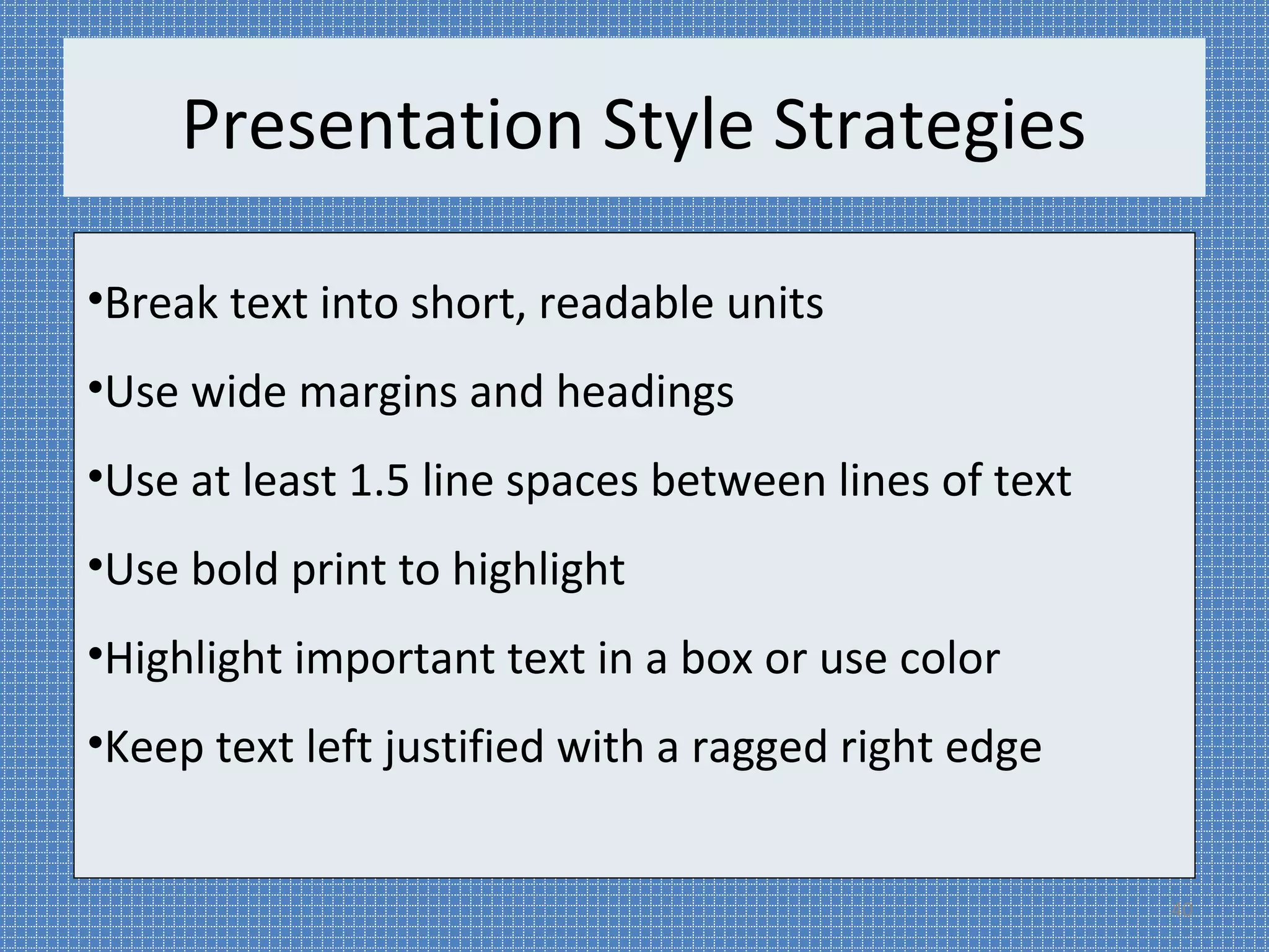 Presentation Style Strategies 
•Break text into short, readable units 
•Use wide margins and headings 
•Use at least 1.5 line spaces between lines of text 
•Use bold print to highlight 
•Highlight important text in a box or use color 
•Keep text left justified with a ragged right edge 
40 
 