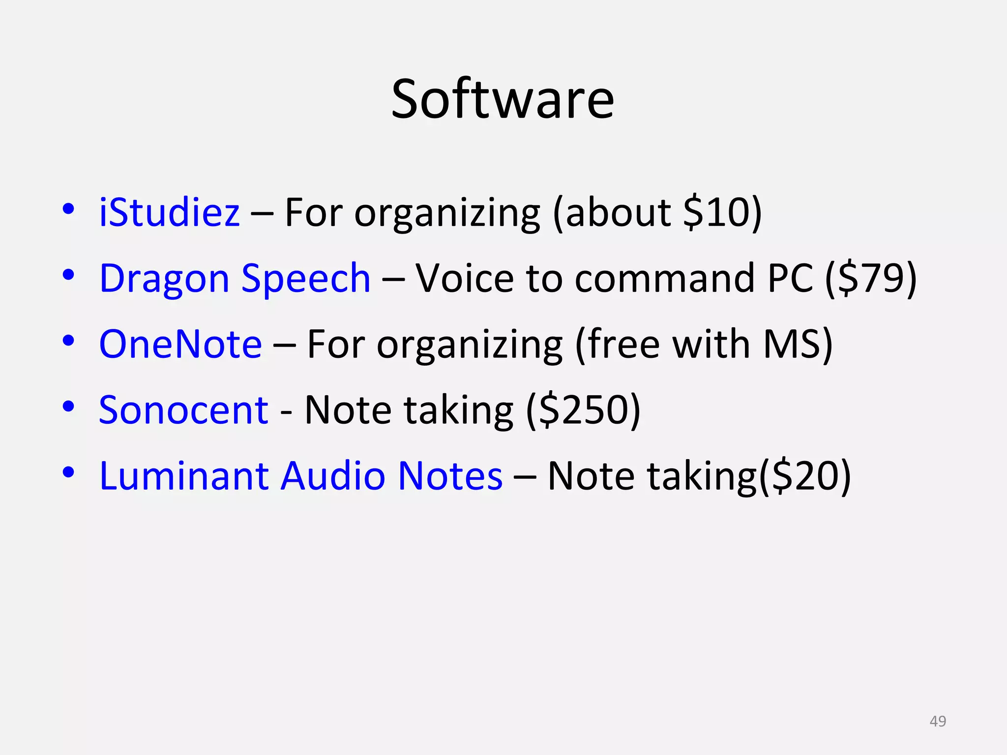 Software 
• iStudiez – For organizing (about $10) 
• Dragon Speech – Voice to command PC ($79) 
• OneNote – For organizing (free with MS) 
• Sonocent - Note taking ($250) 
• Luminant Audio Notes – Note taking($20) 
49 
 