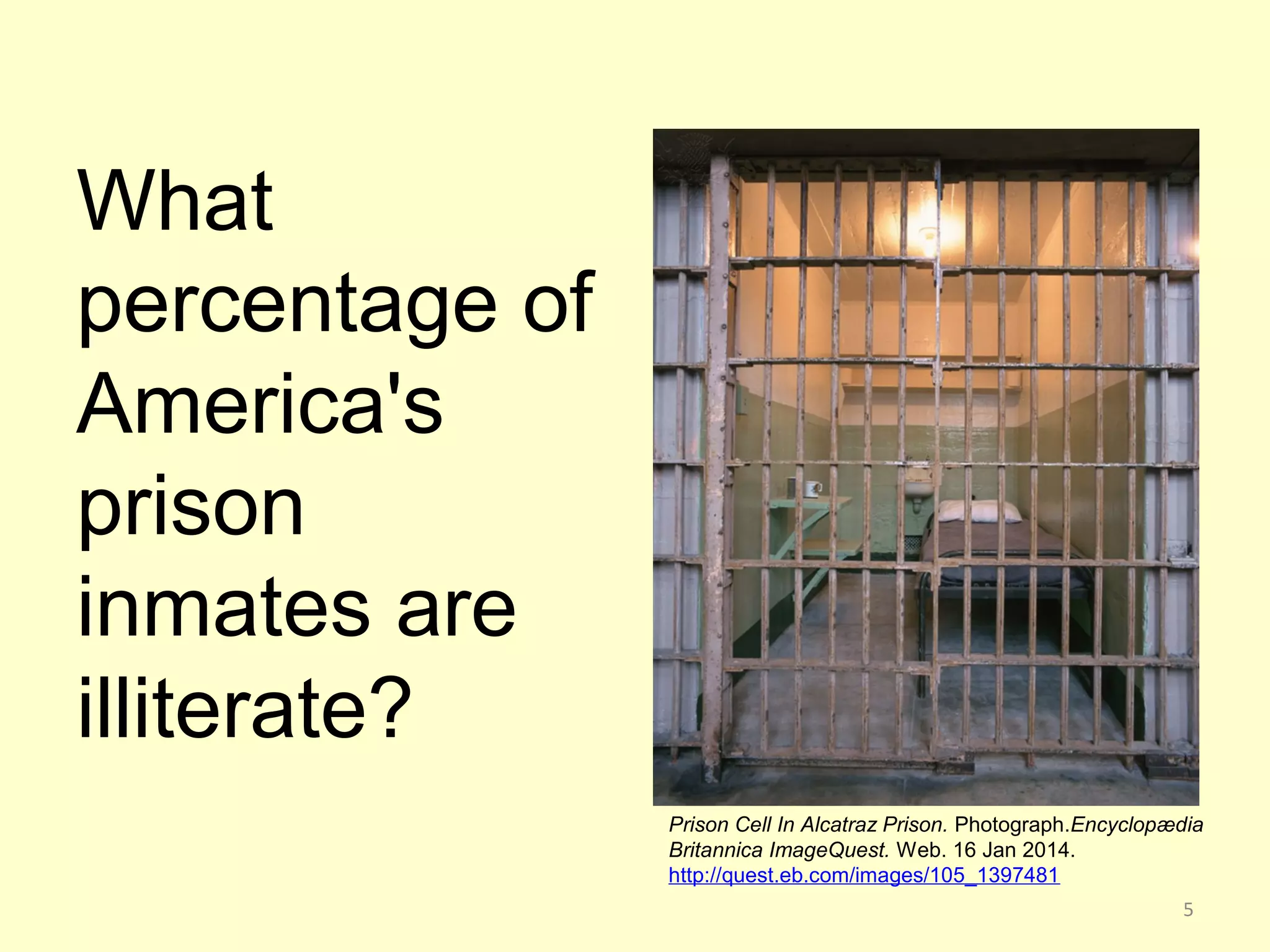 What 
percentage of 
America's 
prison 
inmates are 
illiterate? 
Prison Cell In Alcatraz Prison. Photograph.Encyclopædia 
Britannica ImageQuest. Web. 16 Jan 2014. 
http://quest.eb.com/images/105_1397481 
5 
 