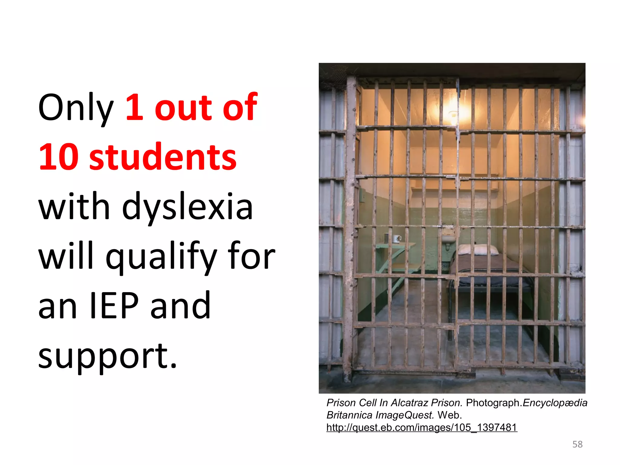 Only 1 out of 
10 students 
with dyslexia 
will qualify for 
an IEP and 
support. 
Prison Cell In Alcatraz Prison. Photograph.Encyclopædia 
Britannica ImageQuest. Web. 
http://quest.eb.com/images/105_1397481 
58 
 