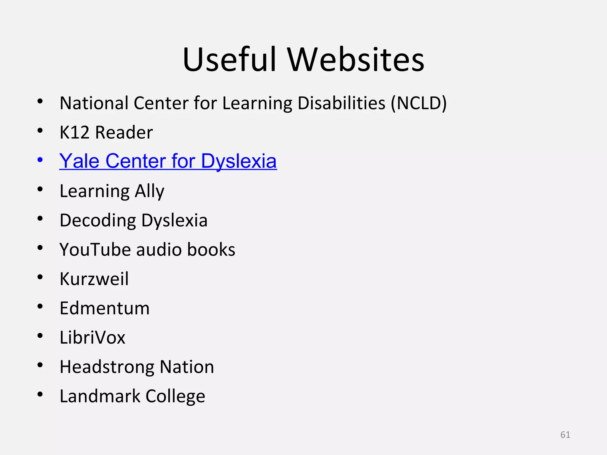 Useful Websites 
• National Center for Learning Disabilities (NCLD) 
• K12 Reader 
• Yale Center for Dyslexia 
• Learning Ally 
• Decoding Dyslexia 
• YouTube audio books 
• Kurzweil 
• Edmentum 
• LibriVox 
• Headstrong Nation 
• Landmark College 
61 
