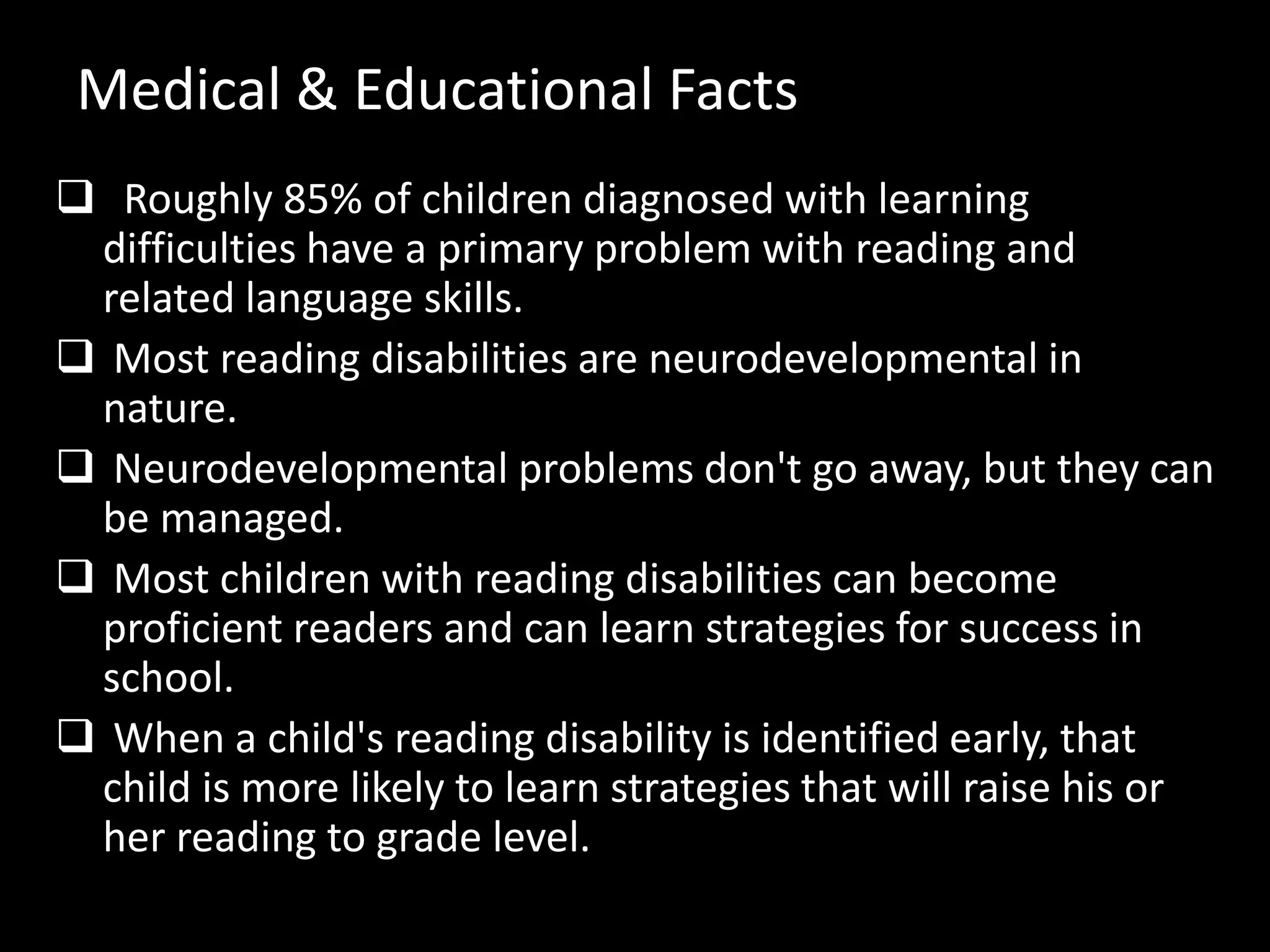 Medical & Educational Facts
 Roughly 85% of children diagnosed with learning
difficulties have a primary problem with reading and
related language skills.
 Most reading disabilities are neurodevelopmental in
nature.
 Neurodevelopmental problems don't go away, but they can
be managed.
 Most children with reading disabilities can become
proficient readers and can learn strategies for success in
school.
 When a child's reading disability is identified early, that
child is more likely to learn strategies that will raise his or
her reading to grade level.
 