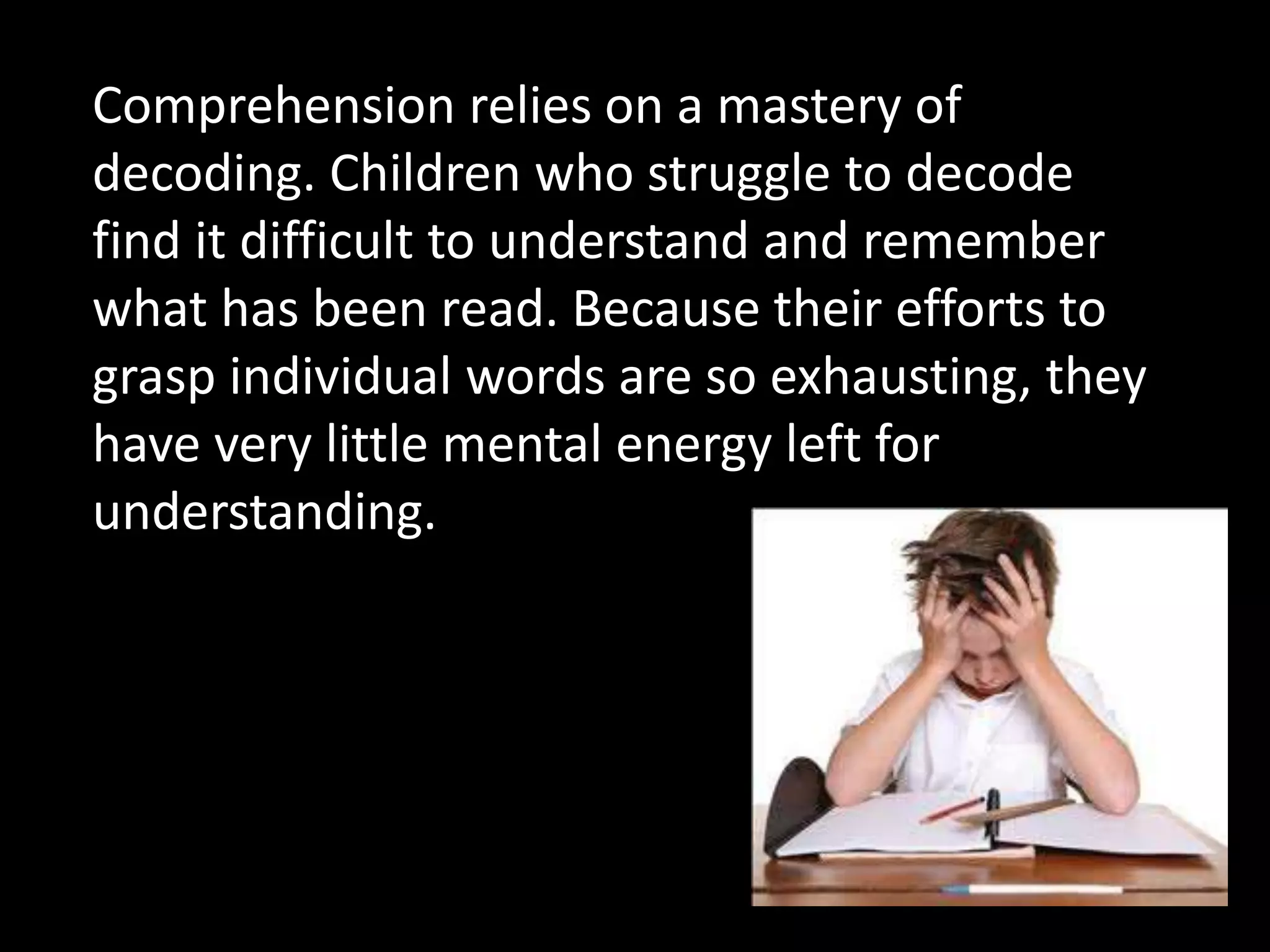 Comprehension relies on a mastery of
decoding. Children who struggle to decode
find it difficult to understand and remember
what has been read. Because their efforts to
grasp individual words are so exhausting, they
have very little mental energy left for
understanding.
 