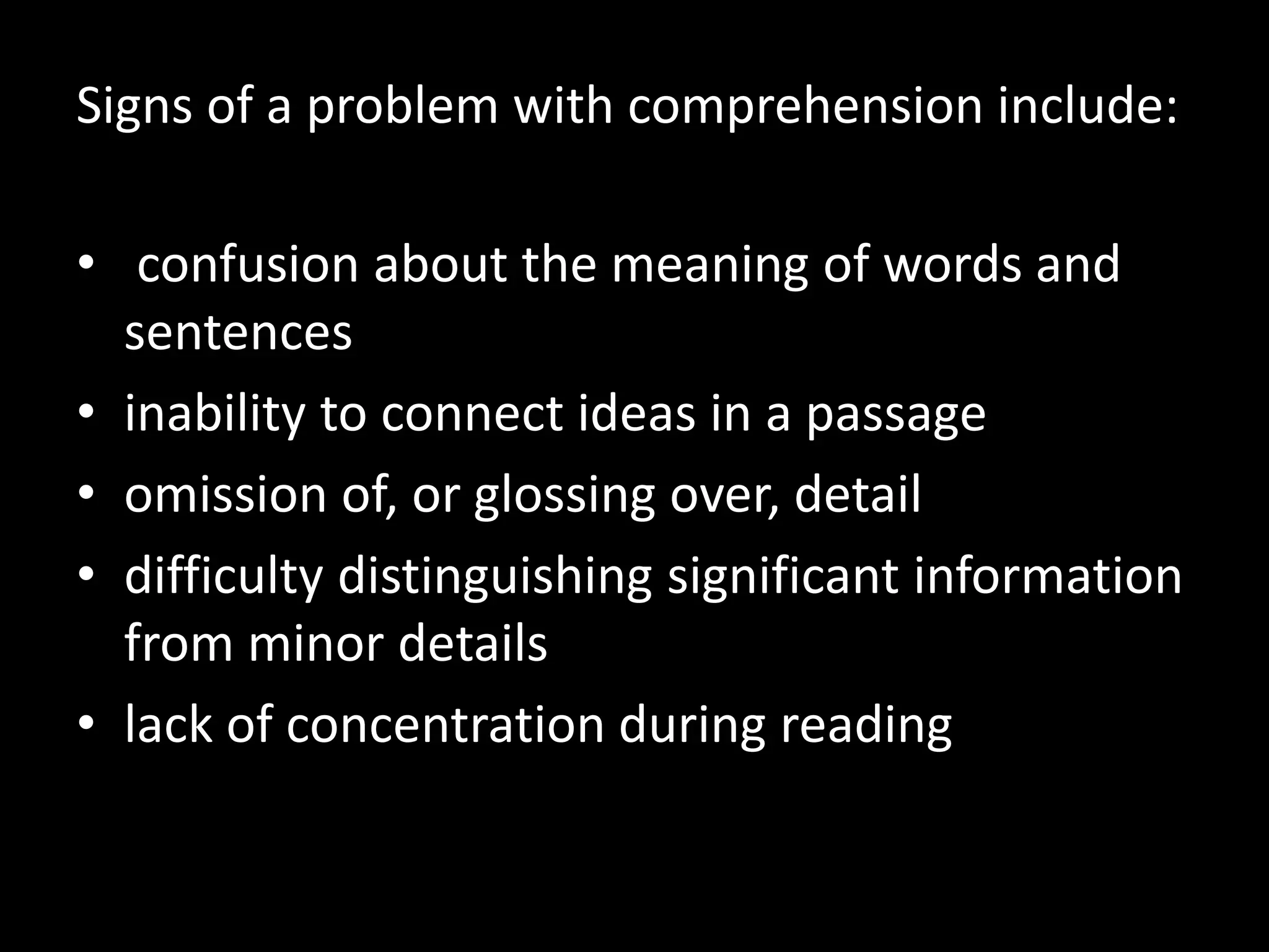Signs of a problem with comprehension include:
• confusion about the meaning of words and
sentences
• inability to connect ideas in a passage
• omission of, or glossing over, detail
• difficulty distinguishing significant information
from minor details
• lack of concentration during reading
 