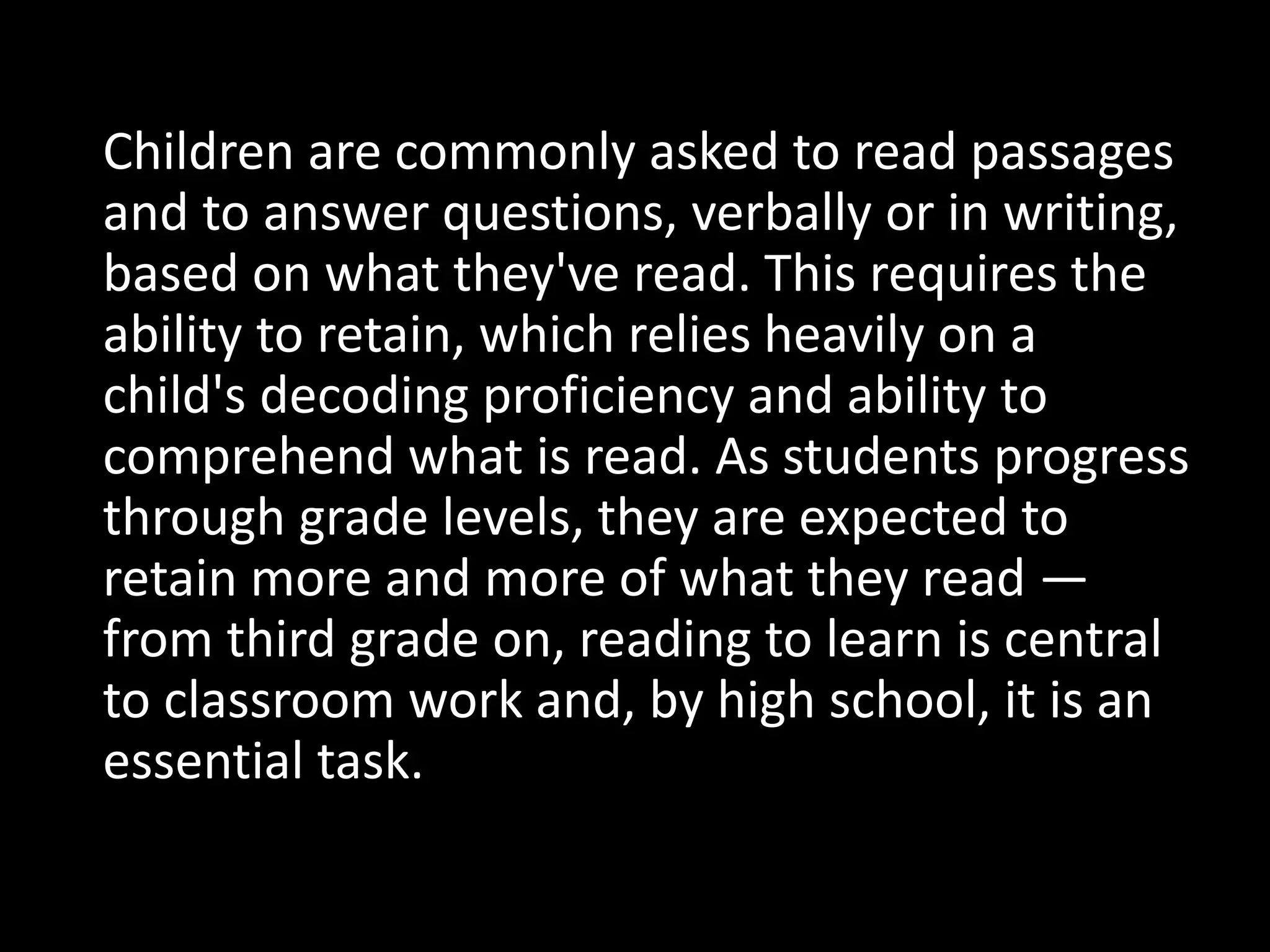 Children are commonly asked to read passages
and to answer questions, verbally or in writing,
based on what they've read. This requires the
ability to retain, which relies heavily on a
child's decoding proficiency and ability to
comprehend what is read. As students progress
through grade levels, they are expected to
retain more and more of what they read —
from third grade on, reading to learn is central
to classroom work and, by high school, it is an
essential task.
 