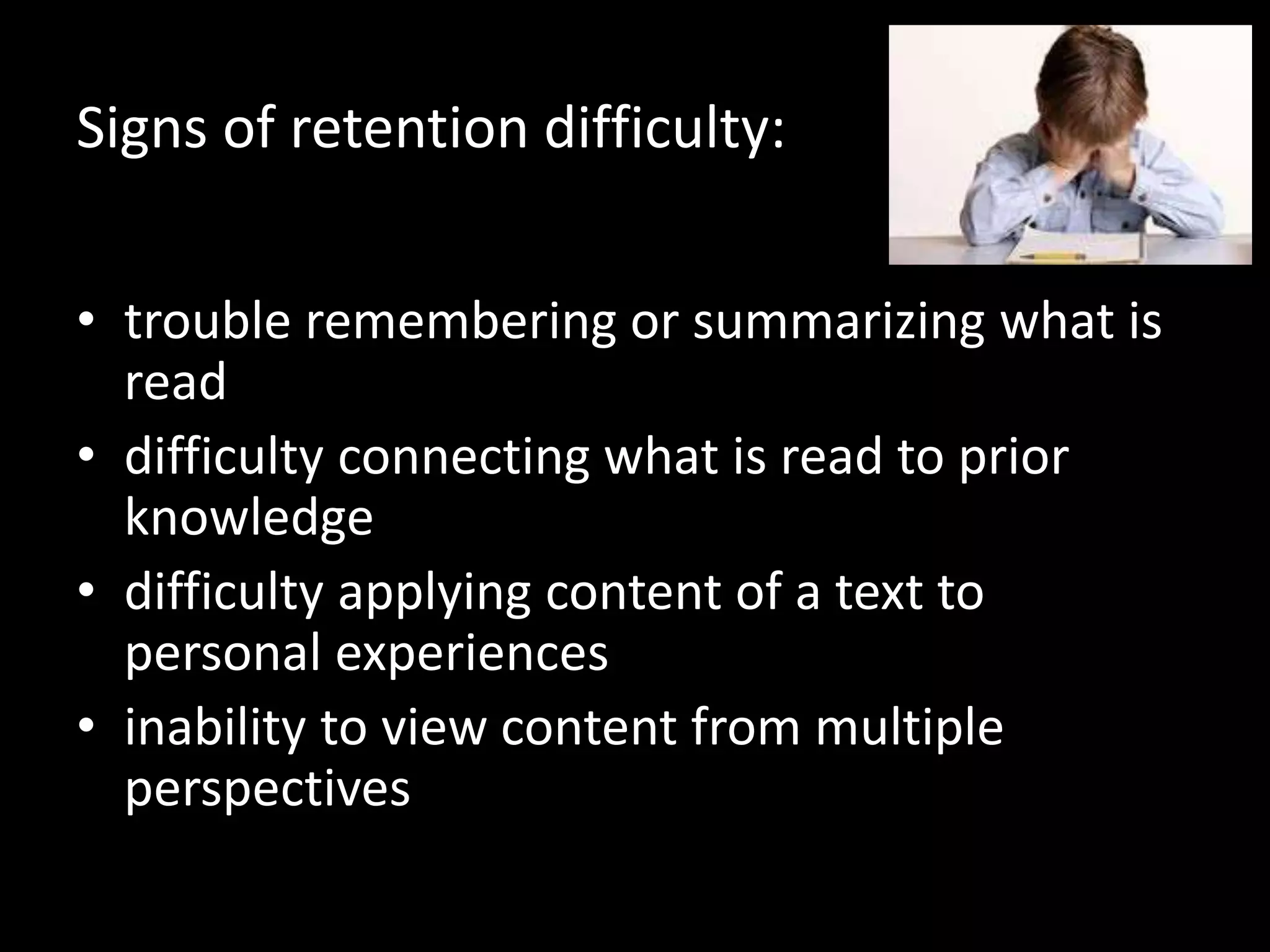 Signs of retention difficulty:
• trouble remembering or summarizing what is
read
• difficulty connecting what is read to prior
knowledge
• difficulty applying content of a text to
personal experiences
• inability to view content from multiple
perspectives
 