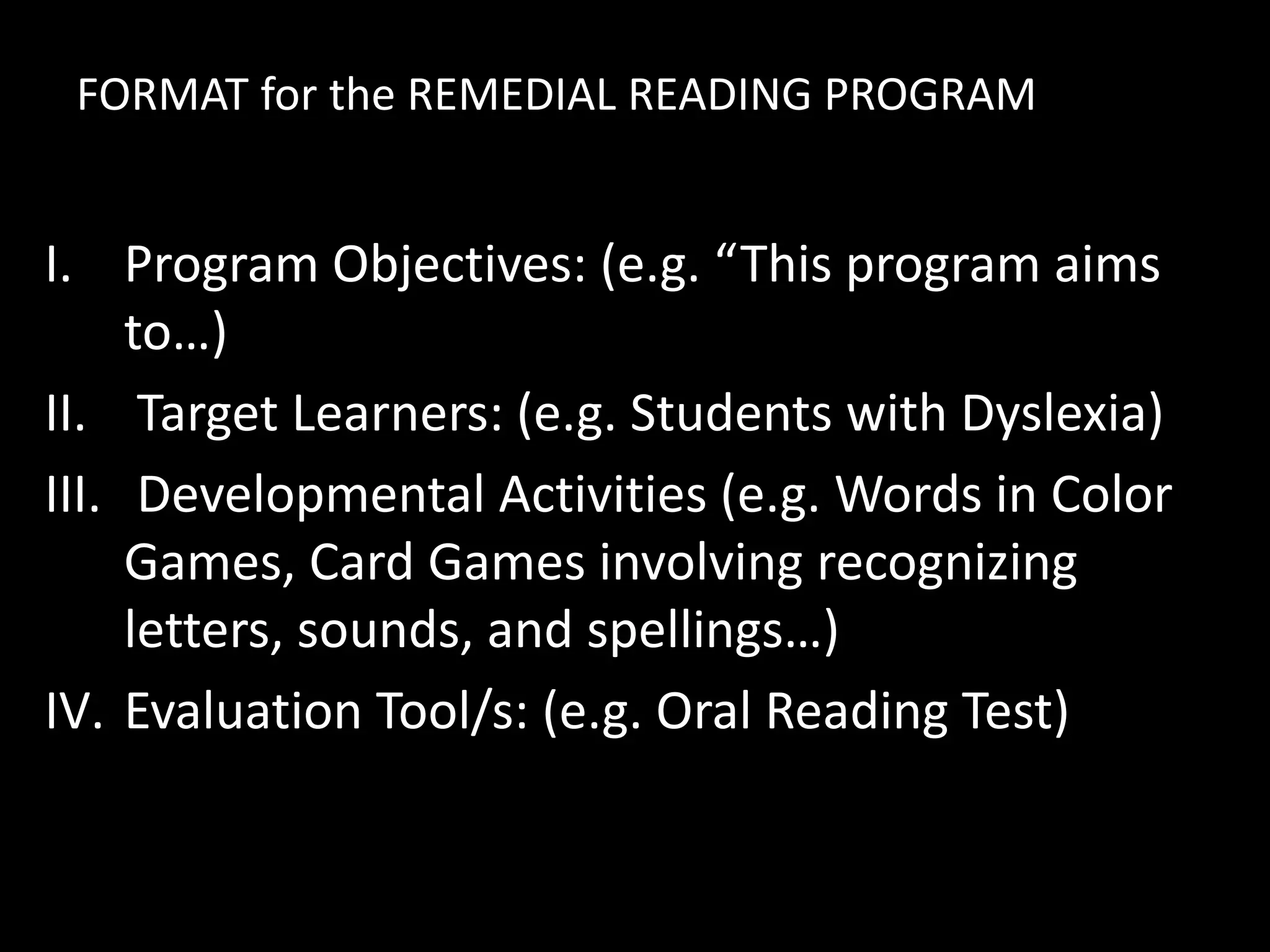 FORMAT for the REMEDIAL READING PROGRAM
I. Program Objectives: (e.g. “This program aims
to…)
II. Target Learners: (e.g. Students with Dyslexia)
III. Developmental Activities (e.g. Words in Color
Games, Card Games involving recognizing
letters, sounds, and spellings…)
IV. Evaluation Tool/s: (e.g. Oral Reading Test)
 