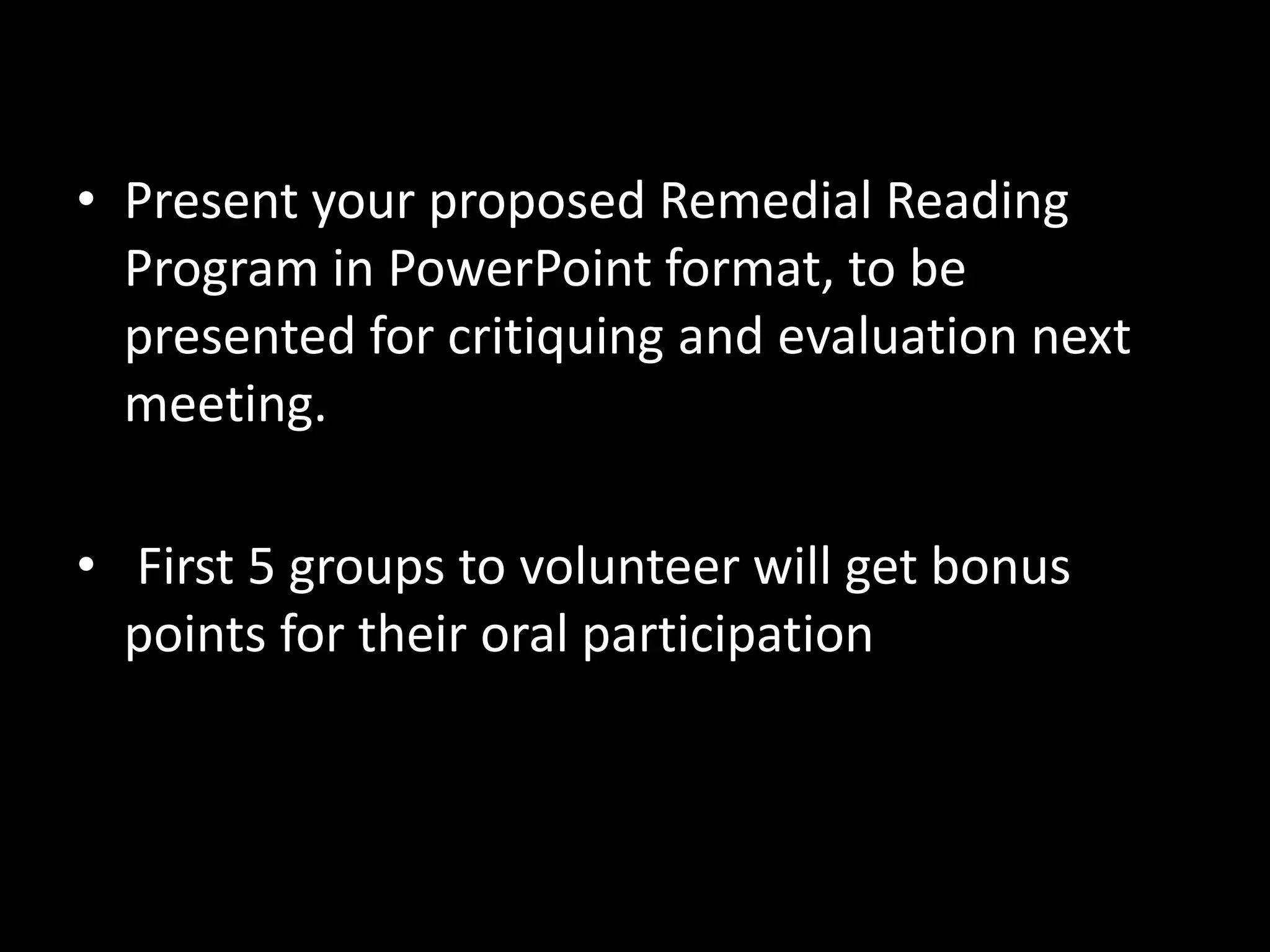 • Present your proposed Remedial Reading
Program in PowerPoint format, to be
presented for critiquing and evaluation next
meeting.
• First 5 groups to volunteer will get bonus
points for their oral participation
 