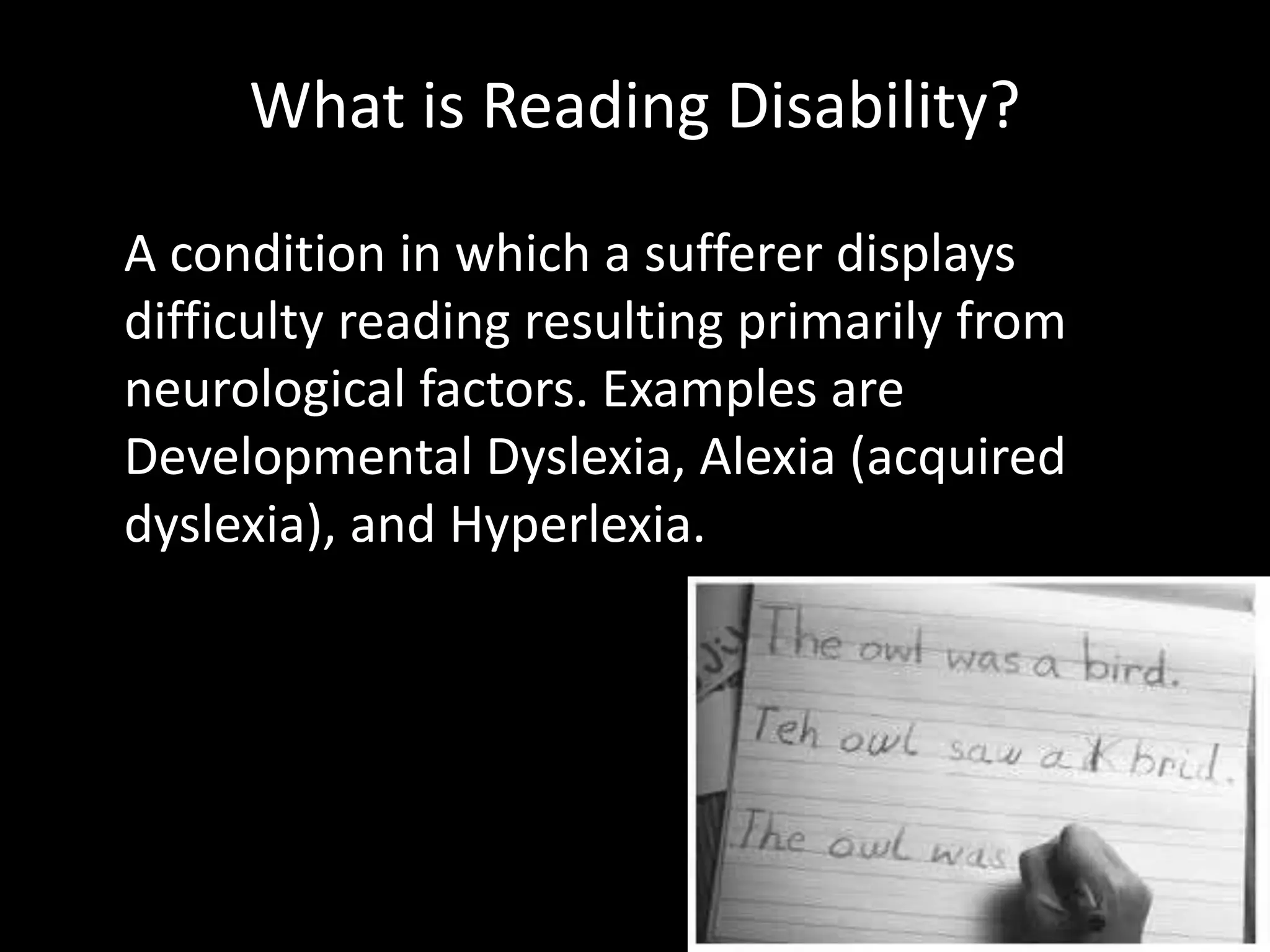 What is Reading Disability?
A condition in which a sufferer displays
difficulty reading resulting primarily from
neurological factors. Examples are
Developmental Dyslexia, Alexia (acquired
dyslexia), and Hyperlexia.
 