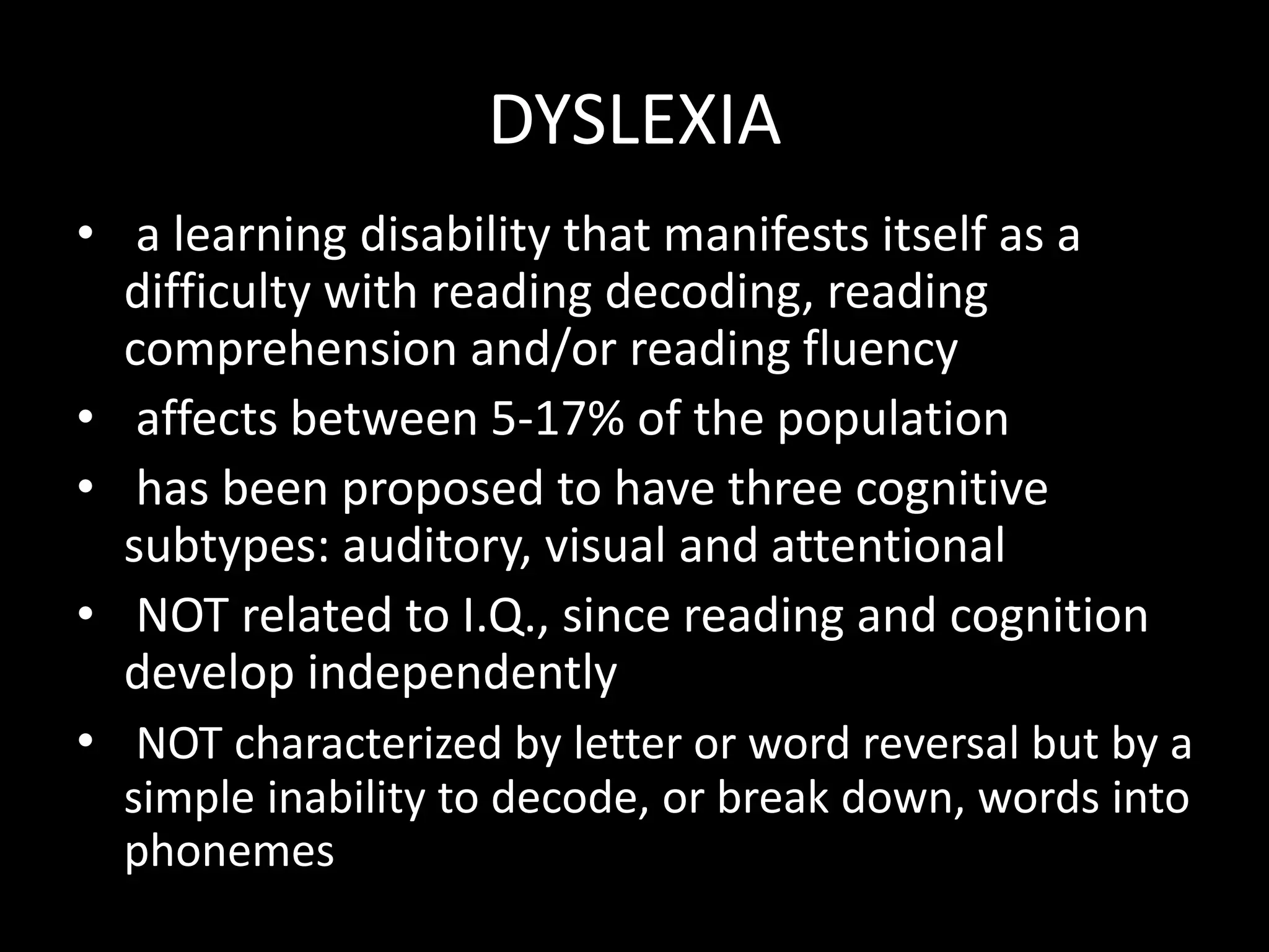 DYSLEXIA
• a learning disability that manifests itself as a
difficulty with reading decoding, reading
comprehension and/or reading fluency
• affects between 5-17% of the population
• has been proposed to have three cognitive
subtypes: auditory, visual and attentional
• NOT related to I.Q., since reading and cognition
develop independently
• NOT characterized by letter or word reversal but by a
simple inability to decode, or break down, words into
phonemes
 