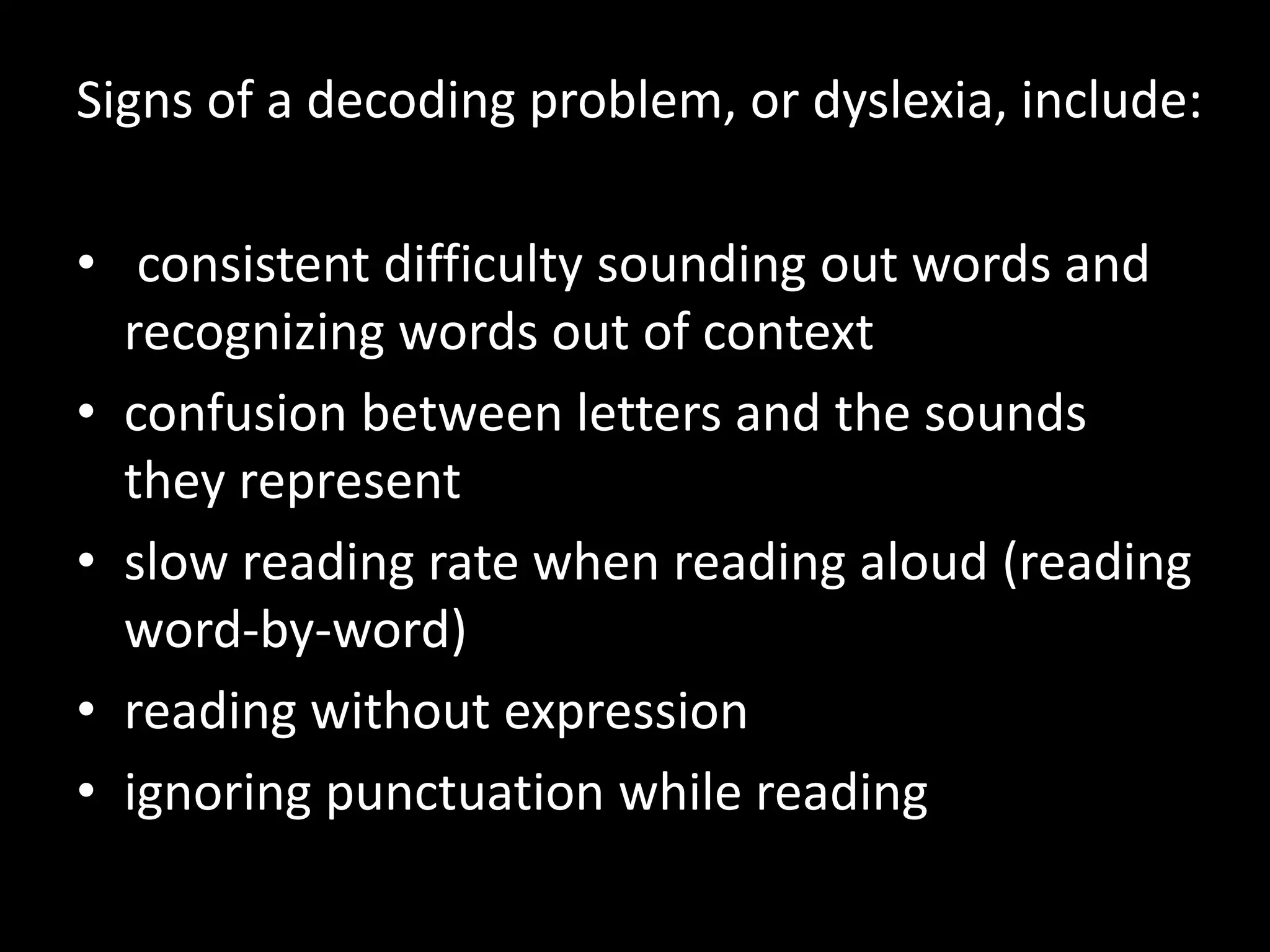 Signs of a decoding problem, or dyslexia, include:
• consistent difficulty sounding out words and
recognizing words out of context
• confusion between letters and the sounds
they represent
• slow reading rate when reading aloud (reading
word-by-word)
• reading without expression
• ignoring punctuation while reading
 