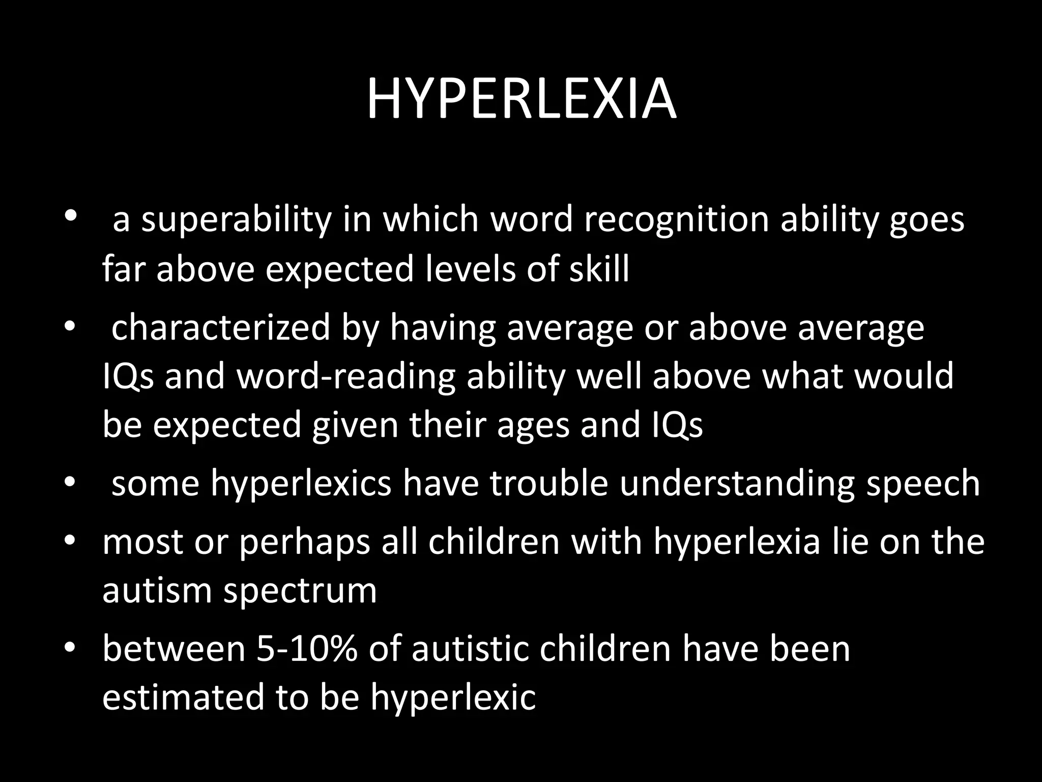 HYPERLEXIA
• a superability in which word recognition ability goes
far above expected levels of skill
• characterized by having average or above average
IQs and word-reading ability well above what would
be expected given their ages and IQs
• some hyperlexics have trouble understanding speech
• most or perhaps all children with hyperlexia lie on the
autism spectrum
• between 5-10% of autistic children have been
estimated to be hyperlexic
 
