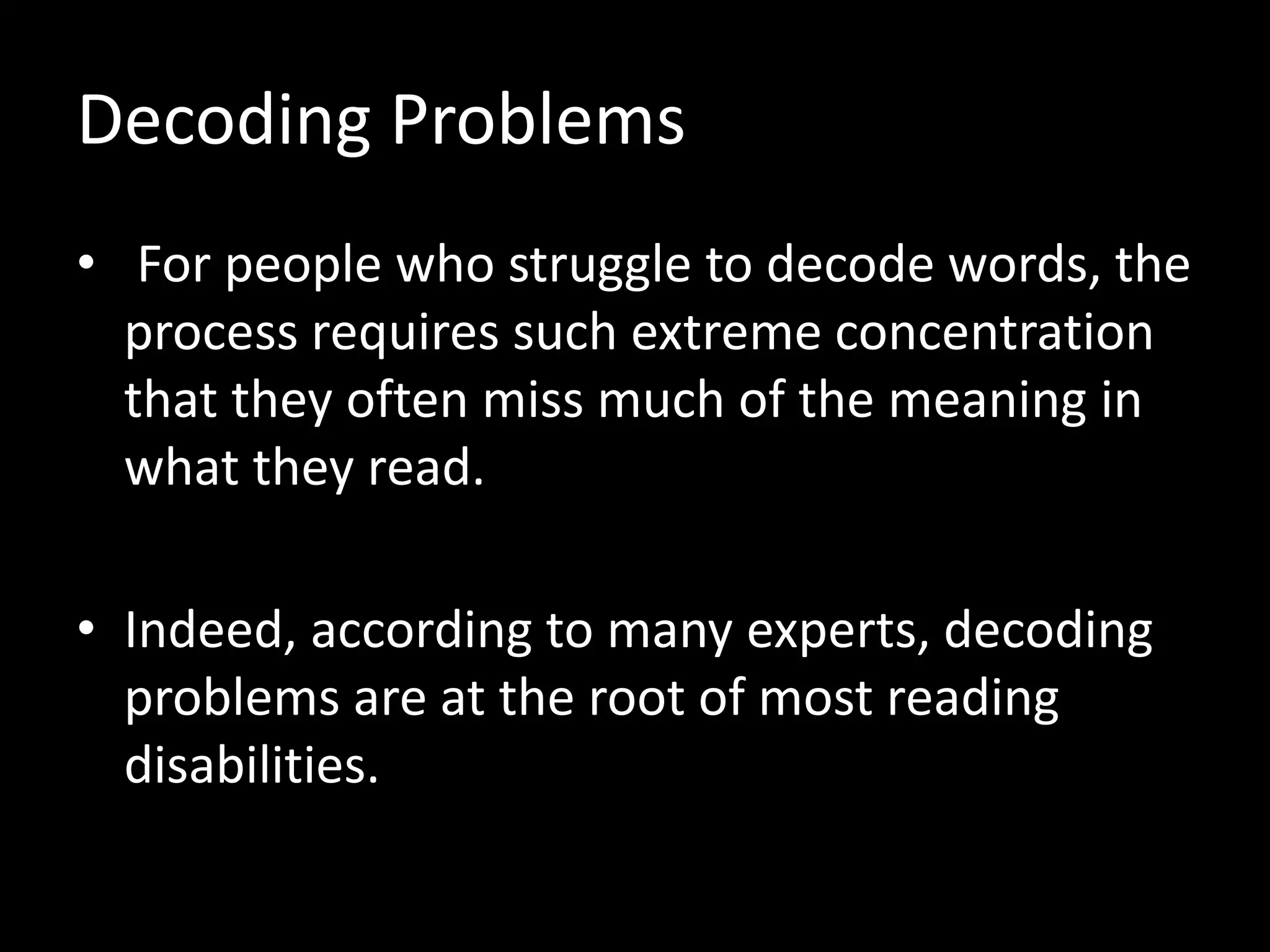 Decoding Problems
• For people who struggle to decode words, the
process requires such extreme concentration
that they often miss much of the meaning in
what they read.
• Indeed, according to many experts, decoding
problems are at the root of most reading
disabilities.
 