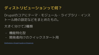 ディストリビューションって何？
Drupalのコアにテーマ・モジュール・ライブラリ・インス
トール時の設定などをまとめたもの。
大きく分けて2種類
- 機能特化型
- 開発者向けのクイックスタート用
Distributions | Drupal 8 guide on Drupal.org
 
