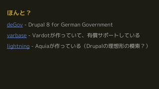 ほんと？
deGov - Drupal 8 for German Government
varbase - Vardotが作っていて、有償サポートしている
lightning - Aquiaが作っている（Drupalの理想形の模索？）
 