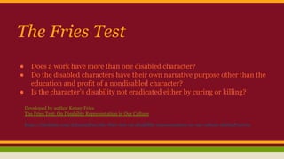 The Fries Test
● Does a work have more than one disabled character?
● Do the disabled characters have their own narrative purpose other than the
education and profit of a nondisabled character?
● Is the character’s disability not eradicated either by curing or killing?
Developed by author Kenny Fries
The Fries Test: On Disability Representation in Our Culture
https://medium.com/@kennyfries/the-fries-test-on-disability-representation-in-our-culture-9d1bad72cc00
 