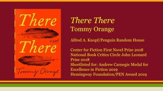 There There
Tommy Orange
Alfred A. Knopf/Penguin Random House
Center for Fiction First Novel Prize 2018
National Book Critics Circle John Leonard
Prize 2018
Shortlisted for: Andrew Carnegie Medal for
Excellence in Fiction 2019
Hemingway Foundation/PEN Award 2019
 