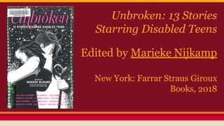 Unbroken: 13 Stories
Starring Disabled Teens
Edited by Marieke Nijkamp
New York: Farrar Straus Giroux
Books, 2018
 