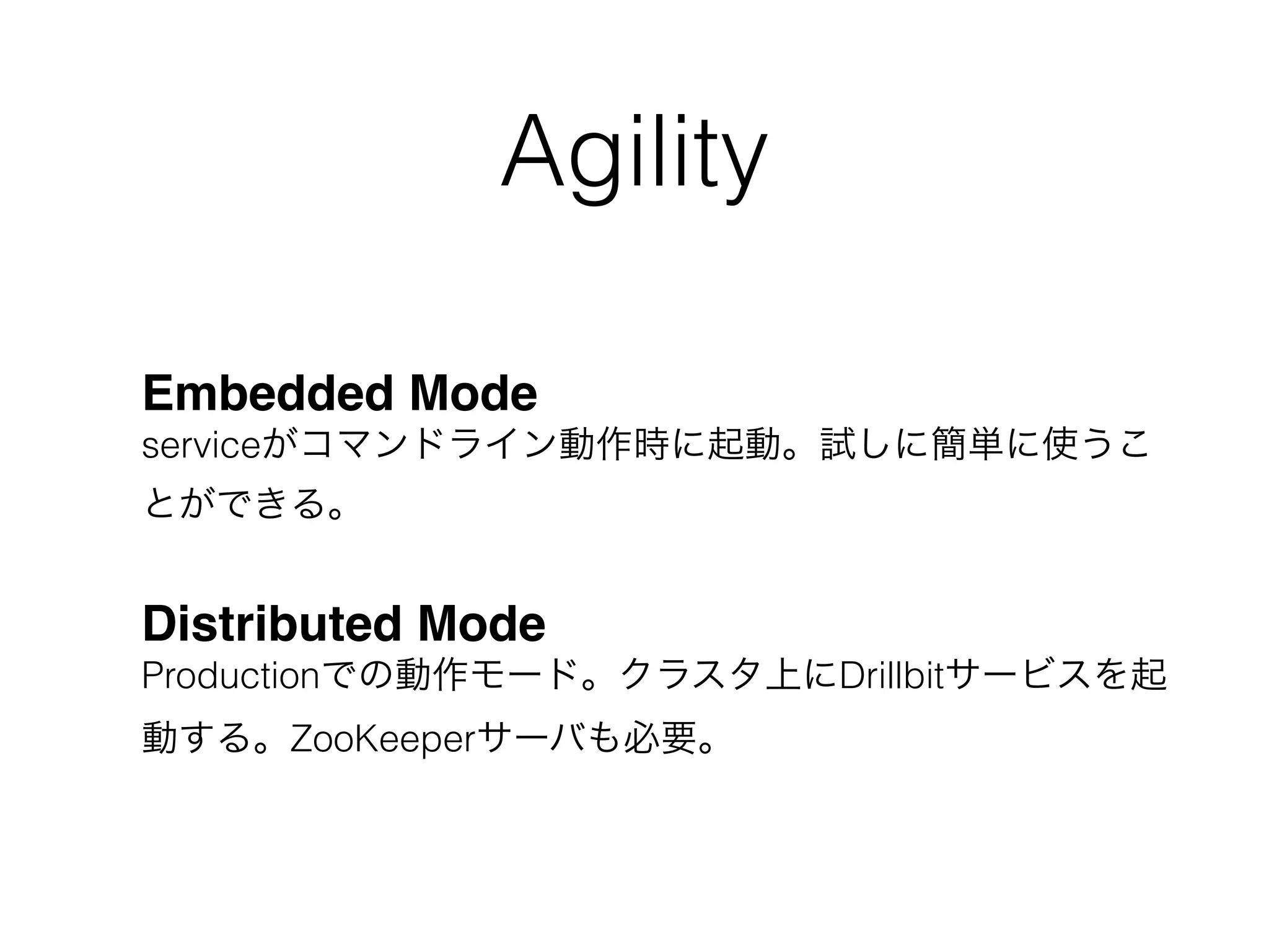 Agility
Embedded Mode 
serviceがコマンドライン動作時に起動。試しに簡単に使うこ
とができる。
Distributed Mode 
Productionでの動作モード。クラスタ上にDrillbitサービスを起
動する。ZooKeeperサーバも必要。
 