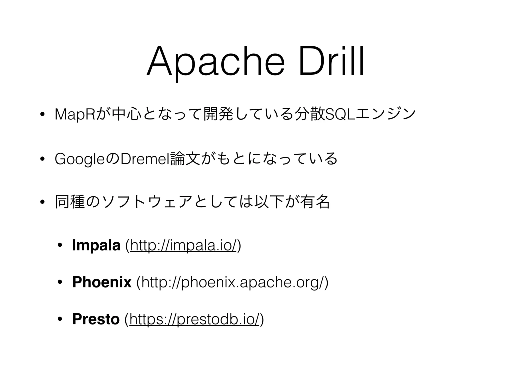 Apache Drill
• MapRが中心となって開発している分散SQLエンジン
• GoogleのDremel論文がもとになっている
• 同種のソフトウェアとしては以下が有名
• Impala (http://impala.io/)
• Phoenix (http://phoenix.apache.org/)
• Presto (https://prestodb.io/) 
 