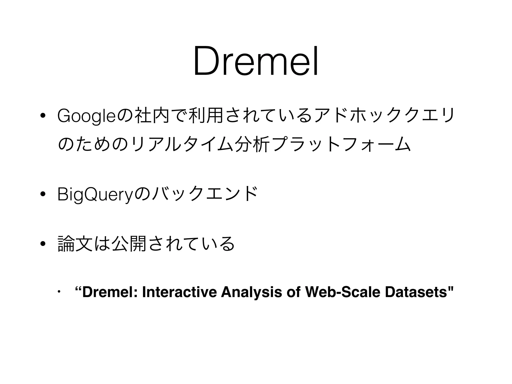 Dremel
• Googleの社内で利用されているアドホッククエリ
のためのリアルタイム分析プラットフォーム
• BigQueryのバックエンド
• 論文は公開されている
• “Dremel: Interactive Analysis of Web-Scale Datasets"
 