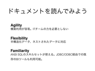 ドキュメントを読んでみよう
Agility 
構築利用が容易。ITチームの力を必要としない
Flexibility 
半構造化データ、ネストされたデータに対応
Familiarity 
ANSI SQLのスキルセットが使える。JDBC/ODBC経由での既
存のBIツールも利用可能。
 