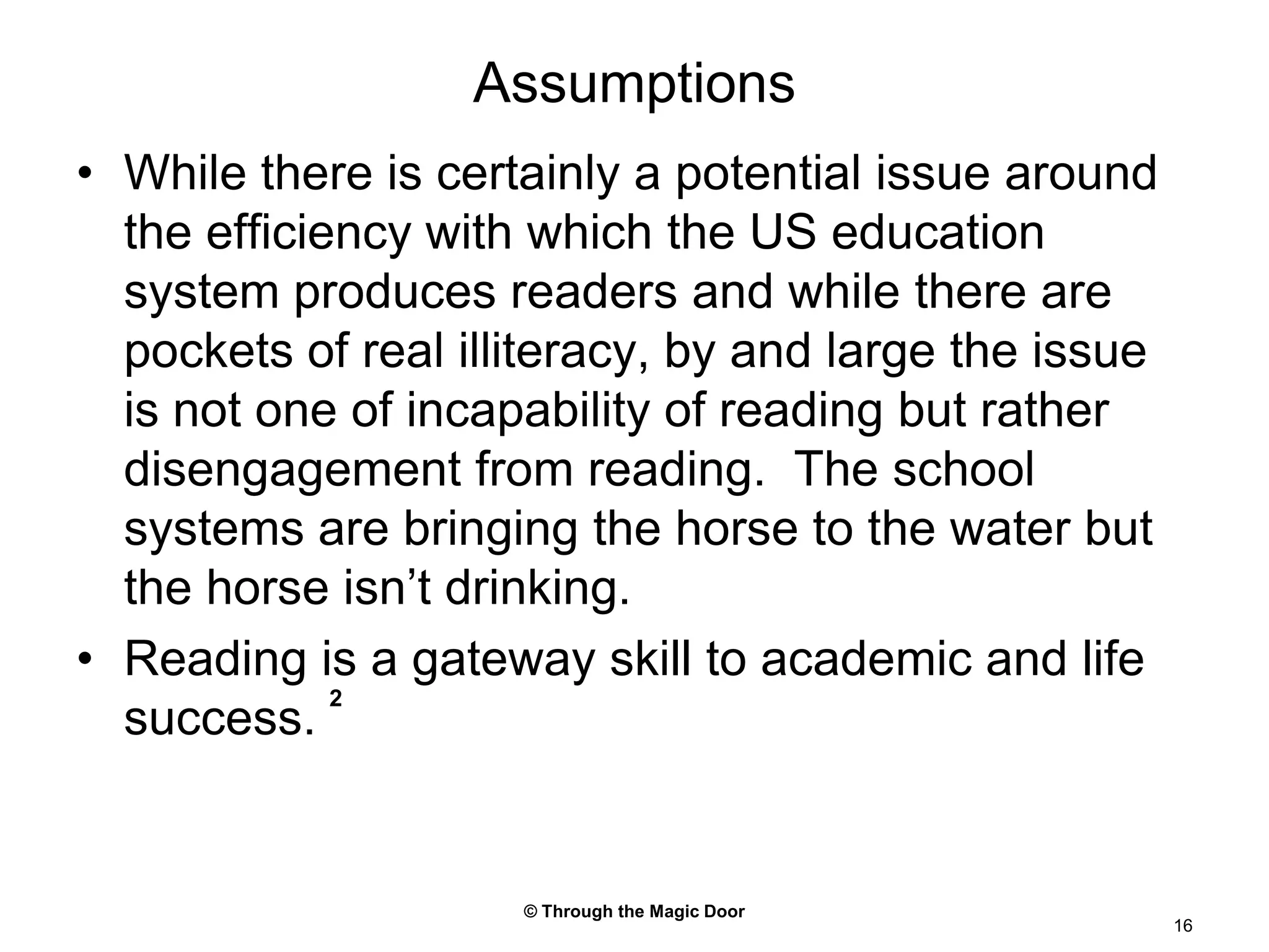 © Through the Magic Door16AssumptionsWhile there is certainly a potential issue around the efficiency with which the US education system produces readers and while there are pockets of real illiteracy, by and large the issue is not one of incapability of reading but rather disengagement from reading.  The school systems are bringing the horse to the water but the horse isn’t drinking.Reading is a gateway skill to academic and life success. 2