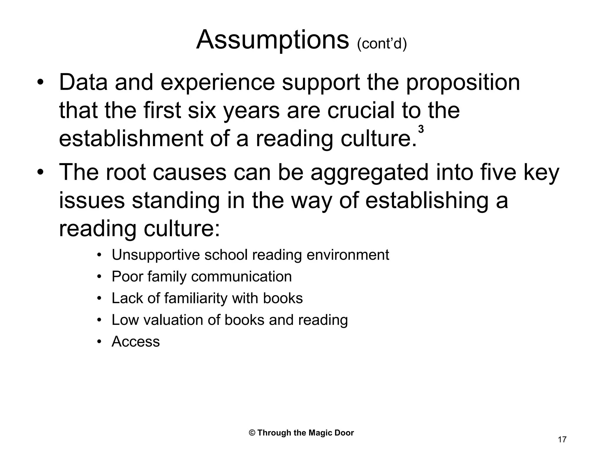 © Through the Magic Door17Assumptions (cont’d)Data and experience support the proposition that the first six years are crucial to the establishment of a reading culture.3The root causes can be aggregated into five key issues standing in the way of establishing a reading culture:Unsupportive school reading environmentPoor family communicationLack of familiarity with booksLow valuation of books and readingAccess