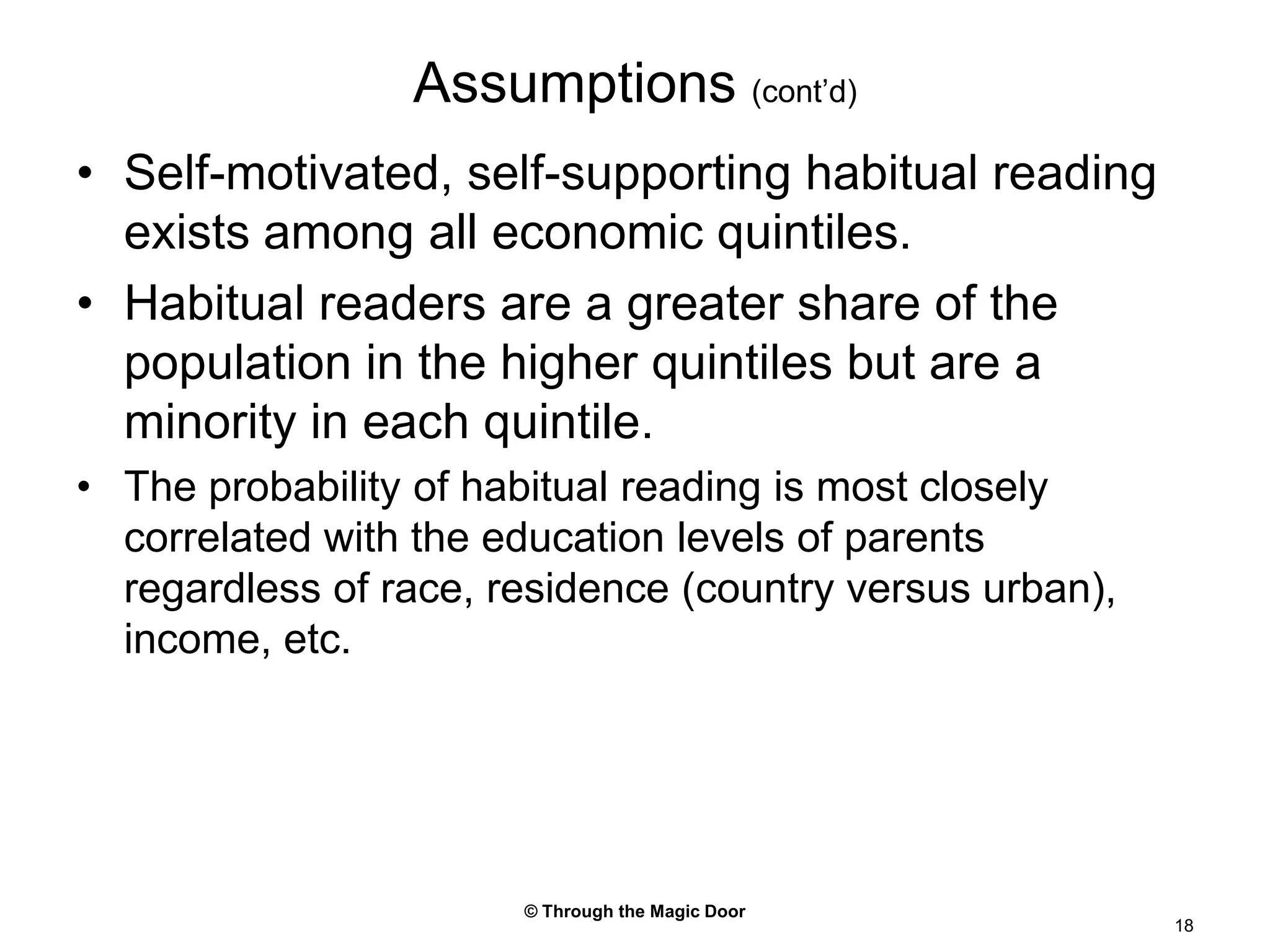 © Through the Magic Door18Assumptions (cont’d)Self-motivated, self-supporting habitual reading exists among all economic quintiles.Habitual readers are a greater share of the population in the higher quintiles but are a minority in each quintile.The probability of habitual reading is most closely correlated with the education levels of parents regardless of race, residence (country versus urban), income, etc.