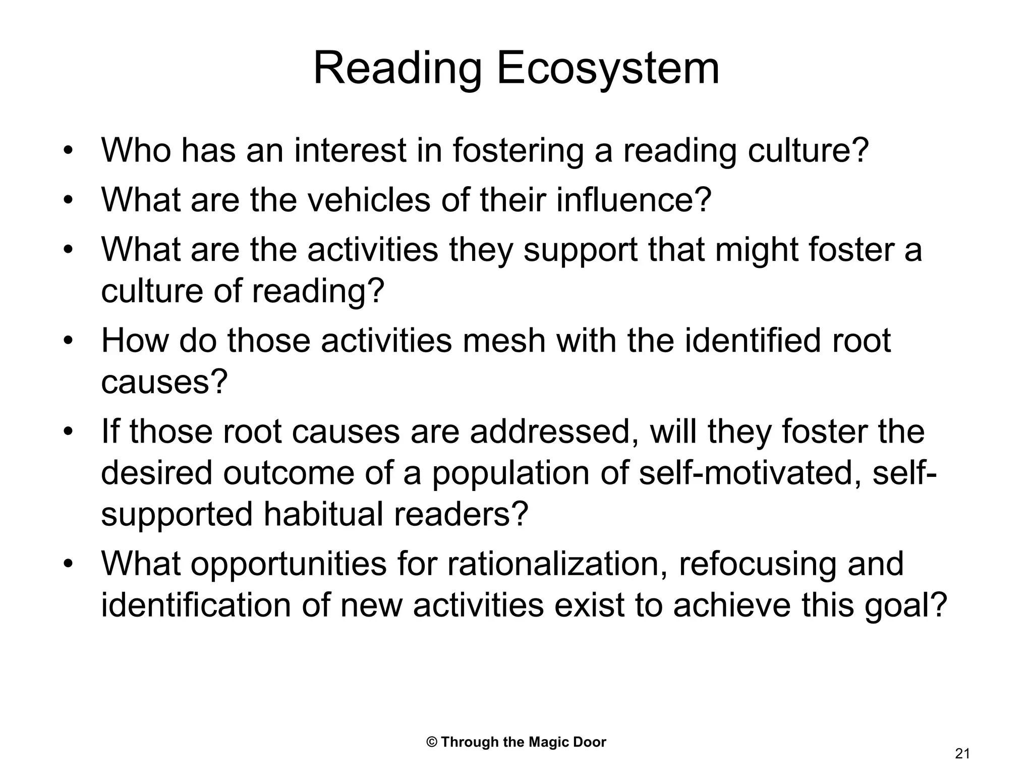 © Through the Magic Door21Reading EcosystemWho has an interest in fostering a reading culture?What are the vehicles of their influence?What are the activities they support that might foster a culture of reading?How do those activities mesh with the identified root causes?If those root causes are addressed, will they foster the desired outcome of a population of self-motivated, self-supported habitual readers?What opportunities for rationalization, refocusing and identification of new activities exist to achieve this goal?