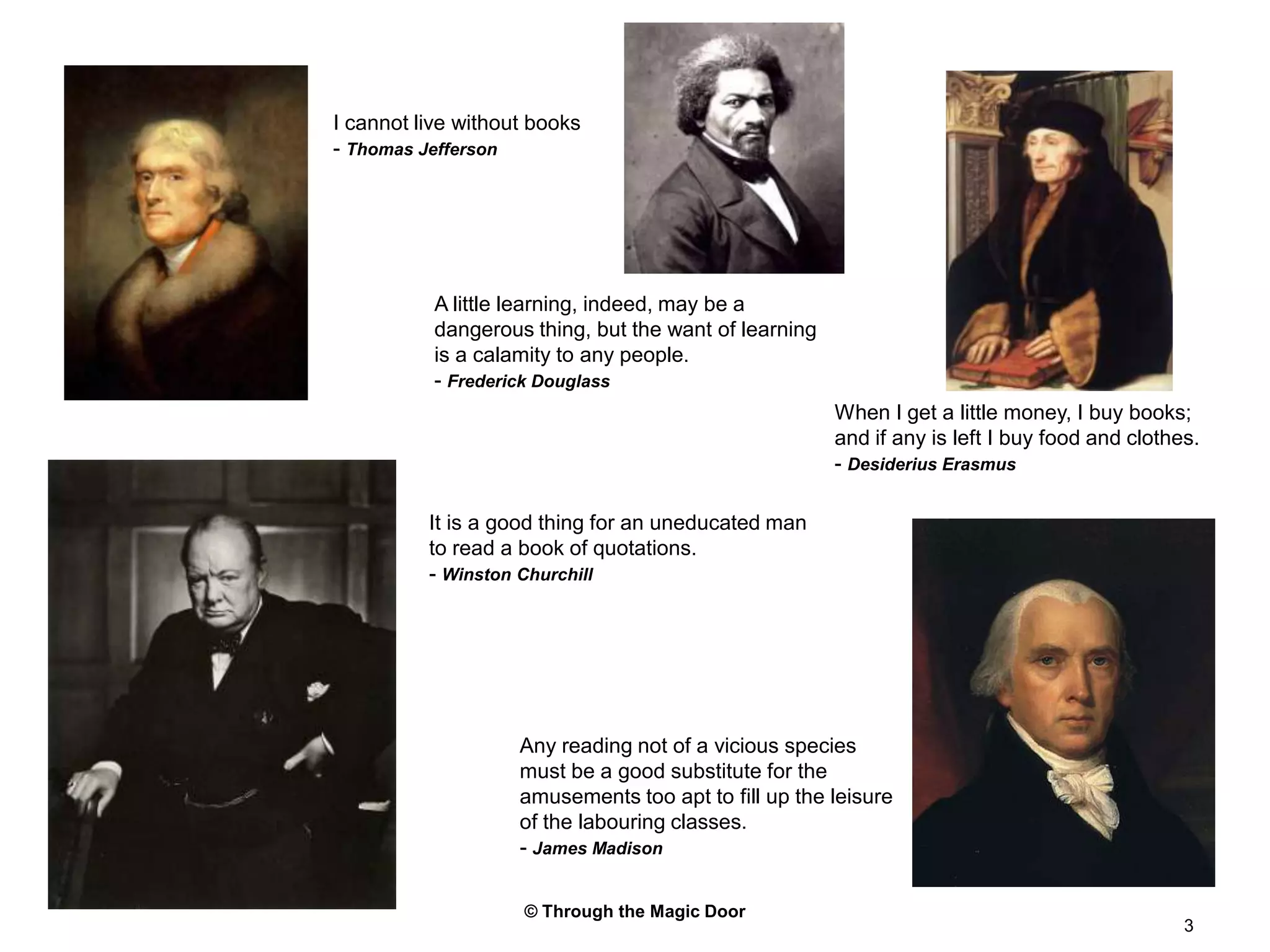 © Through the Magic Door3I cannot live without books- Thomas JeffersonA little learning, indeed, may be a dangerous thing, but the want of learning is a calamity to any people.- Frederick DouglassWhen I get a little money, I buy books; and if any is left I buy food and clothes.- Desiderius ErasmusIt is a good thing for an uneducated man to read a book of quotations.- Winston ChurchillAny reading not of a vicious species must be a good substitute for the amusements too apt to fill up the leisure of the labouring classes.- James Madison