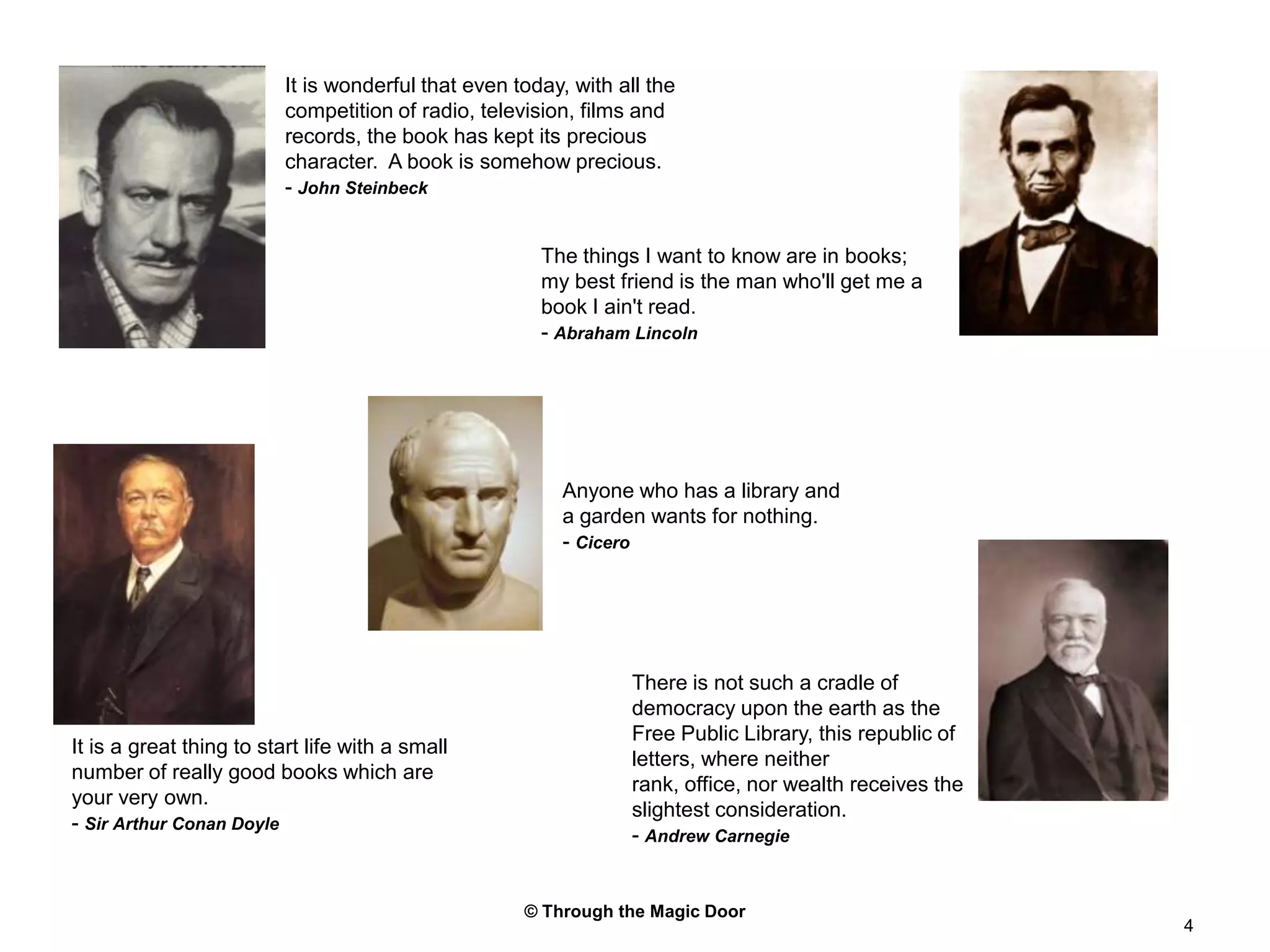 © Through the Magic Door4It is wonderful that even today, with all the competition of radio, television, films and records, the book has kept its precious character.  A book is somehow precious.- John SteinbeckThe things I want to know are in books; my best friend is the man who'll get me a book I ain't read.- Abraham LincolnAnyone who has a library and a garden wants for nothing.- CiceroThere is not such a cradle of democracy upon the earth as the Free Public Library, this republic of letters, where neither rank, office, nor wealth receives the slightest consideration.- Andrew CarnegieIt is a great thing to start life with a small number of really good books which are your very own.- Sir Arthur Conan Doyle