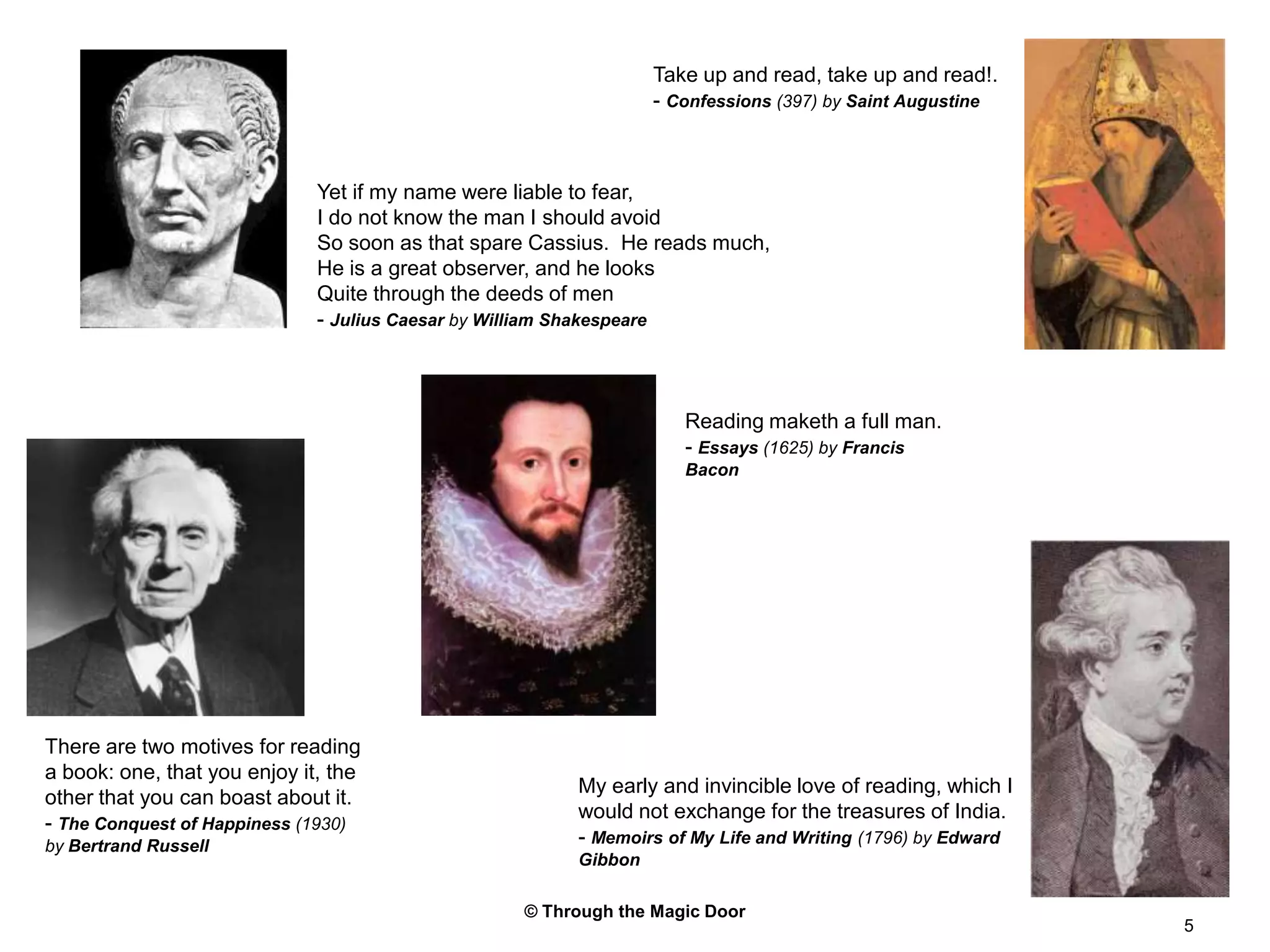 © Through the Magic Door5Take up and read, take up and read!.- Confessions (397) by Saint AugustineYet if my name were liable to fear,I do not know the man I should avoidSo soon as that spare Cassius.  He reads much,He is a great observer, and he looksQuite through the deeds of men- Julius Caesar by William ShakespeareReading maketh a full man.- Essays (1625) by Francis BaconThere are two motives for reading a book: one, that you enjoy it, the other that you can boast about it.- The Conquest of Happiness (1930) by Bertrand RussellMy early and invincible love of reading, which I would not exchange for the treasures of India.- Memoirs of My Life and Writing (1796) by Edward Gibbon