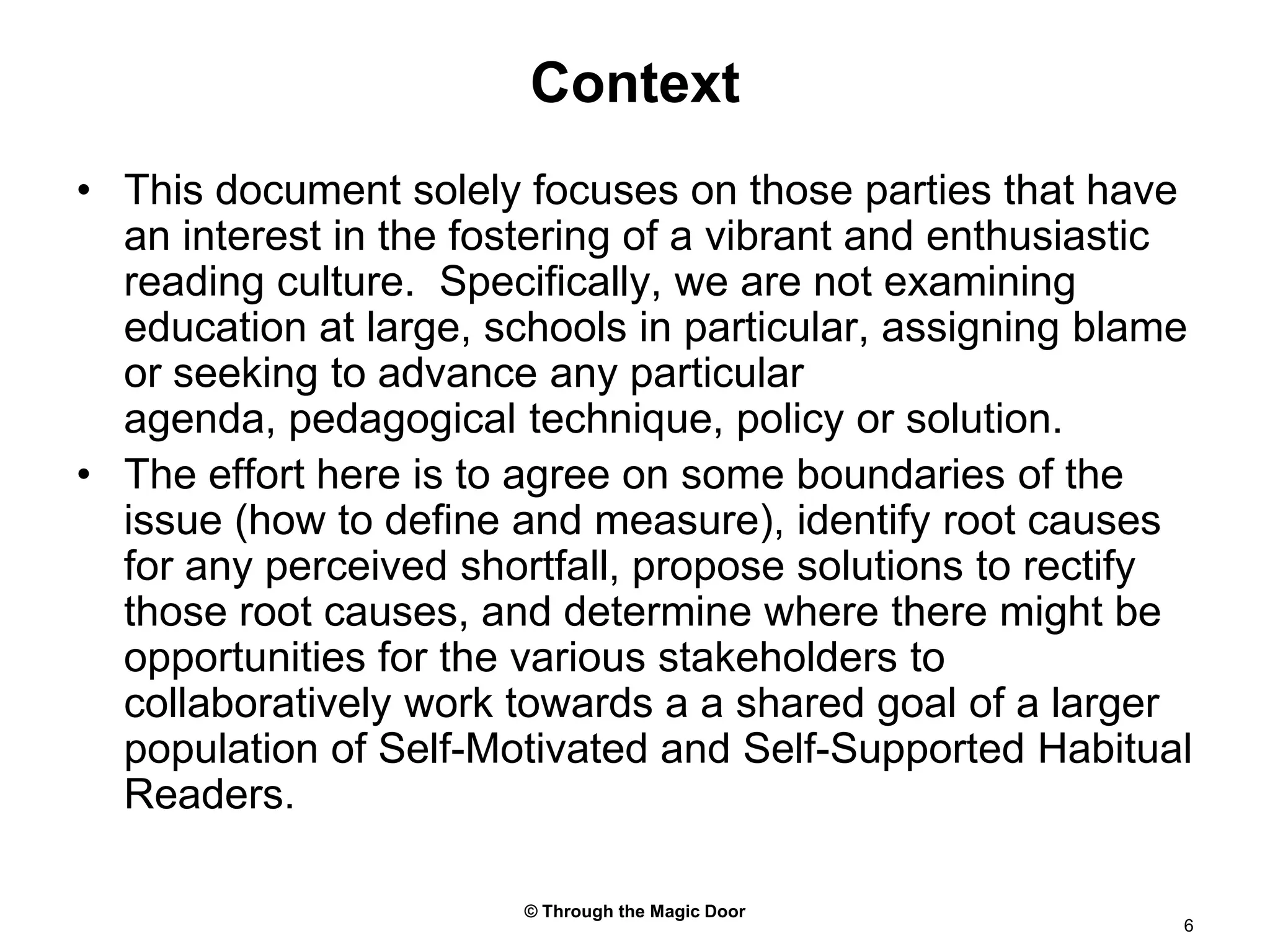 © Through the Magic Door6ContextThis document solely focuses on those parties that have an interest in the fostering of a vibrant and enthusiastic reading culture.  Specifically, we are not examining education at large, schools in particular, assigning blame or seeking to advance any particular agenda, pedagogical technique, policy or solution.The effort here is to agree on some boundaries of the issue (how to define and measure), identify root causes for any perceived shortfall, propose solutions to rectify those root causes, and determine where there might be opportunities for the various stakeholders to collaboratively work towards a a shared goal of a larger population of Self-Motivated and Self-Supported Habitual Readers.