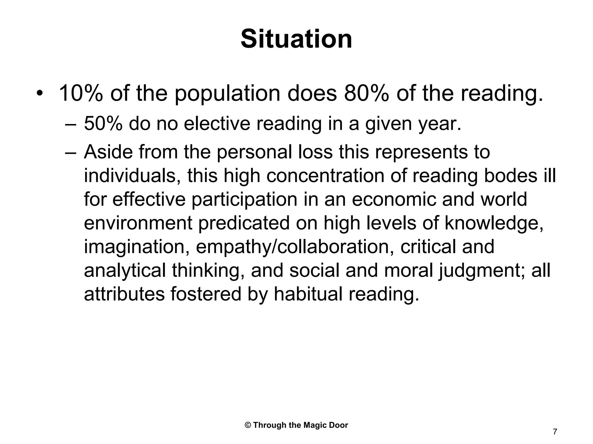 © Through the Magic Door7Situation10% of the population does 80% of the reading.50% do no elective reading in a given year.Aside from the personal loss this represents to individuals, this high concentration of reading bodes ill for effective participation in an economic and world environment predicated on high levels of knowledge, imagination, empathy/collaboration, critical and analytical thinking, and social and moral judgment; all attributes fostered by habitual reading.