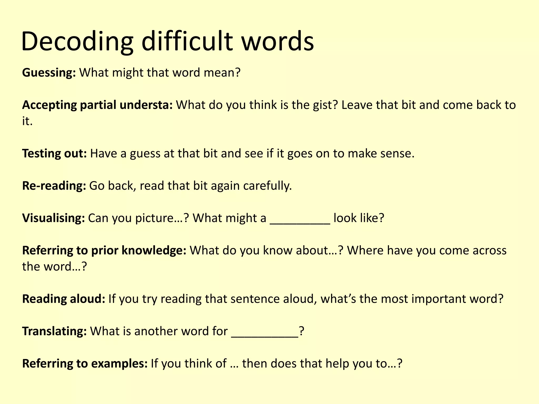 Decoding difficult words
Guessing: What might that word mean?
Accepting partial understa: What do you think is the gist? Leave that bit and come back to
it.
Testing out: Have a guess at that bit and see if it goes on to make sense.
Re-reading: Go back, read that bit again carefully.
Visualising: Can you picture…? What might a _________ look like?
Referring to prior knowledge: What do you know about…? Where have you come across
the word…?
Reading aloud: If you try reading that sentence aloud, what’s the most important word?
Translating: What is another word for __________?
Referring to examples: If you think of … then does that help you to…?
 